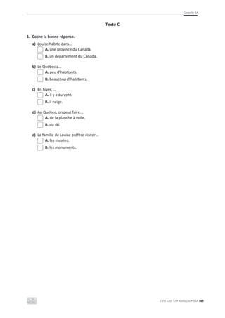 Contrôle 6A
C’est Cool ! 7 • Avaliação • ASA 389
Texte C
1. Coche la bonne réponse.
a) Louise habite dans...
A. une province du Canada.
B. un département du Canada.
b) Le Québec a...
A. peu d’habitants.
B. beaucoup d’habitants.
c) En hiver, …
A. il y a du vent.
B. il neige.
d) Au Québec, on peut faire...
A. de la planche à voile.
B. du ski.
e) La famille de Louise préfère visiter...
A. les musées.
B. les monuments.
 