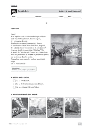 Contrôle 6A
390 C’est Cool ! 7 • Avaliação • ASA
I
Lis le texte.
Salut !
Je m’appelle Adam. J’habite en Bretagne, au bord
de la mer. Habituellement, dans ma région,
il y a beaucoup de vent.
Pendant les vacances, je vais partir à Bruges.
C’est une ville dans le Nord-ouest de la Belgique.
Il y a de très beaux monuments et de jolis canaux1
.
Avec ma famille, je vais visiter l’Hôtel de Ville,
le Musée du Chocolat et la Grand-Place. Nous allons
faire une promenade en barque2
et prendre des photos
sur les ponts et dans les jardins.
Nous allons aussi gouter les gaufres, la spécialité
belge.
On va bien s’amuser !
1. Choisis le titre correct.
A. La ville d’Adam.
B. La destination de vacances d’Adam.
C. Les visites préférées d’Adam.
2. Coche les lieux cités dans le texte.
A B C D
Nom : _____________________________ Prénom : __________________________ Classe : ______ Date : _____________
6A Contrôle Écrit Unité 6 – Je pars à l’aventure !
VOCABULAIRE :
1 canaux = canais ; 2 barque = pequeno barco
 