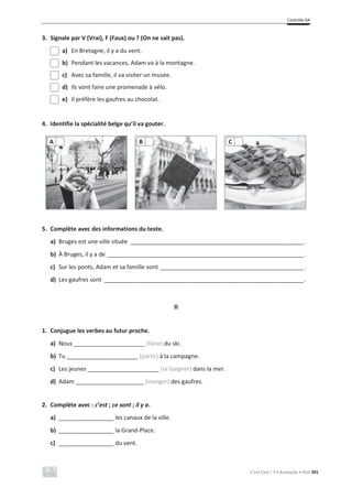 Contrôle 6A
C’est Cool ! 7 • Avaliação • ASA 391
3. Signale par V (Vrai), F (Faux) ou ? (On ne sait pas).
a) En Bretagne, il y a du vent.
b) Pendant les vacances, Adam va à la montagne.
c) Avec sa famille, il va visiter un musée.
d) Ils vont faire une promenade à vélo.
e) Il préfère les gaufres au chocolat.
4. Identifie la spécialité belge qu’il va gouter.
5. Complète avec des informations du texte.
a) Bruges est une ville située _____________________________________________________.
b) À Bruges, il y a de ____________________________________________________________.
c) Sur les ponts, Adam et sa famille vont ____________________________________________.
d) Les gaufres sont _____________________________________________________________.
II
1. Conjugue les verbes au futur proche.
a) Nous ______________________ (faire) du ski.
b) Tu ______________________ (partir) à la campagne.
c) Les jeunes ______________________ (se baigner) dans la mer.
d) Adam _____________________ (manger) des gaufres.
2. Complète avec : c’est ; ce sont ; il y a.
a) _________________ les canaux de la ville.
b) _________________ la Grand-Place.
c) _________________ du vent.
A B C
 