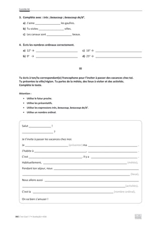 Contrôle 6A
392 C’est Cool ! 7 • Avaliação • ASA
3. Complète avec : très ; beaucoup ; beaucoup de/d’.
a) J’aime _________________ les gaufres.
b) Tu visites _________________ villes.
c) Les canaux sont _________________ beaux.
4. Écris les nombres ordinaux correctement.
a) 12e
ї ____________________________ c) 16e
ї _______________________________
b) 9e
ї ____________________________ d) 25e
ї _______________________________
III
Tu écris à ton/ta correspondant(e) francophone pour l’inviter à passer des vacances chez toi.
Tu présentes ta ville/région. Tu parles de la météo, des lieux à visiter et des activités.
Complète le texte.
Attention :
• Utilise le futur proche.
• Utilise les présentatifs.
• Utilise les expressions très, beaucoup, beaucoup de/d’.
• Utilise un nombre ordinal.
Salut _______________ !
_____________________ ?
Je t’invite à passer les vacances chez moi.
Je _____________________________ (présenter) ma _________________________________ .
J’habite à ___________________________________, _________________________________ .
C’est ____________________________________. Il y a _______________________________ .
Habituellement, ________________________________________________________ (météo).
Pendant ton séjour, nous _________________________________________________________
________________________________________________________________________ (lieux).
Nous allons aussi _______________________________________________________________
_____________________________________________________________________(activités).
C’est la ______________________________________________________ (nombre ordinal).
On va bien s’amuser !
 