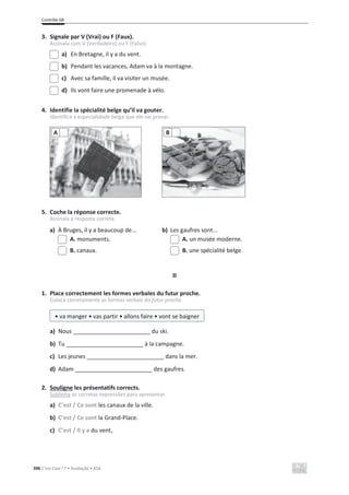 Contrôle 6B
396 C’est Cool ! 7 • Avaliação • ASA
3. Signale par V (Vrai) ou F (Faux).
Assinala com V (Verdadeiro) ou F (Falso).
a) En Bretagne, il y a du vent.
b) Pendant les vacances, Adam va à la montagne.
c) Avec sa famille, il va visiter un musée.
d) Ils vont faire une promenade à vélo.
4. Identifie la spécialité belge qu’il va gouter.
Identifica a especialidade belga que ele vai provar.
5. Coche la réponse correcte.
Assinala a resposta correta.
a) À Bruges, il y a beaucoup de... b) Les gaufres sont...
A. monuments. A. un musée moderne.
B. canaux. B. une spécialité belge.
II
1. Place correctement les formes verbales du futur proche.
Coloca corretamente as formas verbais do futur proche.
a) Nous ________________________ du ski.
b) Tu ________________________ à la campagne.
c) Les jeunes ________________________ dans la mer.
d) Adam ________________________ des gaufres.
2. Souligne les présentatifs corrects.
Sublinha as corretas expressões para apresentar.
a) C’est / Ce sont les canaux de la ville.
b) C’est / Ce sont la Grand-Place.
c) C’est / Il y a du vent.
A B
• va manger • vas partir • allons faire • vont se baigner
 