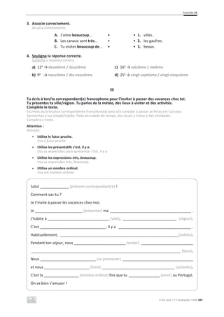 Contrôle 6B
C’est Cool ! 7 • Avaliação • ASA 397
3. Associe correctement.
Associa corretamente.
A. J’aime beaucoup... • • 1. villes.
B. Les canaux sont très... • • 2. les gaufres.
C. Tu visites beaucoup de... • • 3. beaux.
4. Souligne la réponse correcte.
Sublinha a resposta correta.
a) 12e
ї deuxième / douzième c) 16e
їseizième / sixième
b) 9e
ї neuvième / dix-neuvième d) 25e
ї vingt-septième / vingt-cinquième
III
Tu écris à ton/ta correspondant(e) francophone pour l’inviter à passer des vacances chez toi.
Tu présentes ta ville/région. Tu parles de la météo, des lieux à visiter et des activités.
Complète le texte.
Escreves ao/à teu/tua correspondente francófono(a) para o/a convidar a passar as férias em tua casa.
Apresentas a tua cidade/região. Falas do estado do tempo, dos locais a visitar e das atividades.
Completa o texto.
Attention :
Atenção:
• Utilise le futur proche.
Usa o futur proche.
• Utilise les présentatifs c’est, il y a.
Usa as expressões para apresentar c’est, il y a.
• Utilise les expressions très, beaucoup.
Usa as expressões très, beaucoup.
• Utilise un nombre ordinal.
Usa um número ordinal.
Salut ______________ (prénom correspondant/e) !
Comment vas-tu ?
Je t’invite à passer les vacances chez moi.
Je _______________________ (présenter) ma _______________________________________ .
J’habite à ______________________________ (ville), __________________________ (région).
C’est ________________________________. Il y a ___________________________________ .
Habituellement, _________________________________________________________(météo).
Pendant ton séjour, nous _________________________ (visiter) _________________________
________________________________________________________________________ (lieux).
Nous ___________________________ (se promener) __________________________________
et nous ______________________ (faire) ___________________________________ (activités).
C’est la _________________ (nombre ordinal) fois que tu _______________ (venir) au Portugal.
On va bien s’amuser !
 