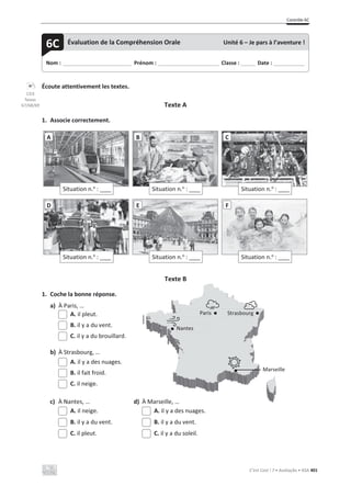 Contrôle 6C
C’est Cool ! 7 • Avaliação • ASA 401
Écoute attentivement les textes.
Texte A
1. Associe correctement.
Texte B
1. Coche la bonne réponse.
a) À Paris, …
A. il pleut.
B. il y a du vent.
C. il y a du brouillard.
b) À Strasbourg, …
A. il y a des nuages.
B. il fait froid.
C. il neige.
c) À Nantes, … d) À Marseille, …
A. il neige. A. il y a des nuages.
B. il y a du vent. B. il y a du vent.
C. il pleut. C. il y a du soleil.
Situation n.o
: ____
A
Situation n.o
: ____
B
Situation n.o
: ____
C
Situation n.o
: ____
D
Situation n.o
: ____
E
Situation n.o
: ____
F
Nom : _____________________________ Prénom : __________________________ Classe : ______ Date : _____________
6C Évaluation de la Compréhension Orale Unité 6 – Je pars à l’aventure !
CD3
faixas
67/68/69
Paris
Nantes
Strasbourg
Marseille
 
