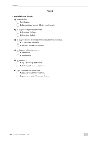 Contrôle 6C
402 C’est Cool ! 7 • Avaliação • ASA
Texte C
1. Coche la bonne réponse.
a) Maëlys habite...
A. en France.
B. dans un département d’Outre-mer français.
b) La Guyane Française est située en...
A. Amérique du Nord.
B. Amérique du Sud.
c) La Guyane est une bonne destination de vacances parce que…
A. la nature est très belle.
B. les villes sont extraordinaires.
d) En Guyane, habituellement, ...
A. il fait froid.
B. il fait chaud.
e) En Guyane, ...
A. il y a beaucoup de touristes.
B. il n’y a pas beaucoup de touristes.
f) C’est la destination idéale pour...
A. passer d’excellentes vacances.
B. gouter une spécialité extraordinaire.
 