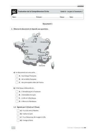 Contrôle 6C
C’est Cool ! 7 • Avaliação • ASA 403
Document 1
1. Observe le document et réponds aux questions.
a) Le document est une carte...
A. touristique française.
B. de la météo française.
C. des principales villes de France.
b) Il fait beau à Marseille et…
A. à Strasbourg et à Toulouse.
B. à Grenoble et à Lyon.
C. à Lille et à Bordeaux.
D. à Nice et à Bordeaux.
1.1 Signale par V (Vrai) ou F (Faux).
a) Il y a du vent à Nantes.
b) Il pleut à Lyon.
c) Il y a beaucoup de nuages à Lille.
d) Il neige à Paris.
Nom : _____________________________ Prénom : __________________________ Classe : ______ Date : _____________
6C Évaluation de la Compréhension Écrite Unité 6 – Je pars à l’aventure !
Lille
Paris
Nantes
Strasbourg
Lyon
Grenoble
Nice
Bordeaux
Marseille
Toulouse
 