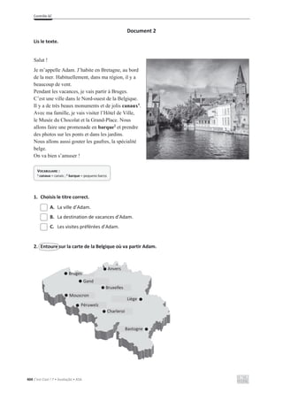 Contrôle 6C
404 C’est Cool ! 7 • Avaliação • ASA
Document 2
Lis le texte.
Salut !
Je m’appelle Adam. J’habite en Bretagne, au bord
de la mer. Habituellement, dans ma région, il y a
beaucoup de vent.
Pendant les vacances, je vais partir à Bruges.
C’est une ville dans le Nord-ouest de la Belgique.
Il y a de très beaux monuments et de jolis canaux1
.
Avec ma famille, je vais visiter l’Hôtel de Ville,
le Musée du Chocolat et la Grand-Place. Nous
allons faire une promenade en barque2
et prendre
des photos sur les ponts et dans les jardins.
Nous allons aussi gouter les gaufres, la spécialité
belge.
On va bien s’amuser !
1. Choisis le titre correct.
A. La ville d’Adam.
B. La destination de vacances d’Adam.
C. Les visites préférées d’Adam.
2. Entoure sur la carte de la Belgique où va partir Adam.
VOCABULAIRE :
1 canaux = canais ; 2 barque = pequeno barco
Bruges
Gand
Mouscron
Péruwelz
Anvers
Bruxelles
Charleroi
Bastogne
Liège
 