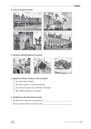 Contrôle 6C
C’est Cool ! 7 • Avaliação • ASA 405
3. Coche ce qu’Adam va visiter.
4. Identifie la spécialité belge qu’il va gouter.
5. Signale par V (Vrai), F (Faux) ou ? (On ne sait pas).
a) Adam habite à Bruges.
b) Dans sa région, il y a beaucoup de vent.
c) Il part en vacances avec sa famille, en Bretagne.
d) Il préfère les gaufres au chocolat.
6. Complète avec des informations du texte.
a) Adam et sa famille vont se promener en _________________________________ .
b) Sur les ponts et dans les jardins, ils vont _________________________________ .
A B
C D
A B C
 