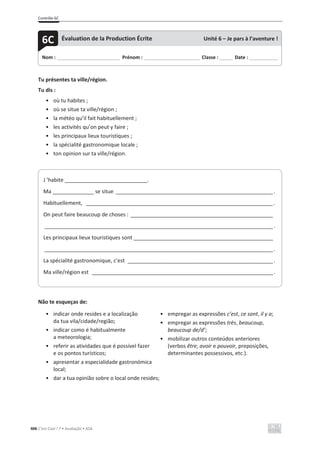 Contrôle 6C
406 C’est Cool ! 7 • Avaliação • ASA
Tu présentes ta ville/région.
Tu dis :
• où tu habites ;
• où se situe ta ville/région ;
• la météo qu’il fait habituellement ;
• les activités qu’on peut y faire ;
• les principaux lieux touristiques ;
• la spécialité gastronomique locale ;
• ton opinion sur ta ville/région.
Não te esqueças de:
• indicar onde resides e a localização
da tua vila/cidade/região;
• indicar como é habitualmente
a meteorologia;
• referir as atividades que é possível fazer
e os pontos turísticos;
• apresentar a especialidade gastronómica
local;
• dar a tua opinião sobre o local onde resides;
• empregar as expressões c’est, ce sont, il y a;
• empregar as expressões très, beaucoup,
beaucoup de/d’;
• mobilizar outros conteúdos anteriores
(verbos être, avoir e pouvoir, preposições,
determinantes possessivos, etc.).
Nom : _____________________________ Prénom : __________________________ Classe : ______ Date : _____________
6C Évaluation de la Production Écrite Unité 6 – Je pars à l’aventure !
J ’habite ____________________________.
Ma ______________ se situe _____________________________________________________.
Habituellement, _______________________________________________________________.
On peut faire beaucoup de choses : ________________________________________________
_____________________________________________________________________________.
Les principaux lieux touristiques sont _______________________________________________
_____________________________________________________________________________.
La spécialité gastronomique, c’est _________________________________________________.
Ma ville/région est _____________________________________________________________.
 