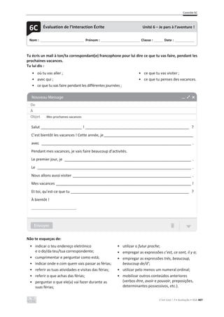 Contrôle 6C
C’est Cool ! 7 • Avaliação • ASA 407
Tu écris un mail à ton/ta correspondant(e) francophone pour lui dire ce que tu vas faire, pendant les
prochaines vacances.
Tu lui dis :
• où tu vas aller ;
• avec qui ;
• ce que tu vas faire pendant les différentes journées ;
• ce que tu vas visiter ;
• ce que tu penses des vacances.
Não te esqueças de:
• indicar o teu endereço eletrónico
e o do/da teu/tua correspondente;
• cumprimentar e perguntar como está;
• indicar onde e com quem vais passar as férias;
• referir as tuas atividades e visitas das férias;
• referir o que achas das férias;
• perguntar o que ele(a) vai fazer durante as
suas férias;
• utilizar o futur proche;
• empregar as expressões c’est, ce sont, il y a;
• empregar as expressões très, beaucoup,
beaucoup de/d’;
• utilizar pelo menos um numeral ordinal;
• mobilizar outros conteúdos anteriores
(verbos être, avoir e pouvoir, preposições,
determinantes possessivos, etc.).
Nom : _____________________________ Prénom : __________________________ Classe : ______ Date : _____________
6C Évaluation de l’Interaction Écrite Unité 6 – Je pars à l’aventure !
De
À
Objet Mes prochaines vacances
Salut ____________________ ! __________________________________________________ ?
C’est bientôt les vacances ! Cette année, je___________________________________________
avec ________________________________________________________________________ .
Pendant mes vacances, je vais faire beaucoup d’activités.
Le premier jour, je _____________________________________________________________ .
Le __________________________________________________________________________ .
Nous allons aussi visiter _________________________________________________________ .
Mes vacances _________________________________________________________________ !
Et toi, qu’est-ce que tu _________________________________________________________ ?
À bientôt !
______________________
 