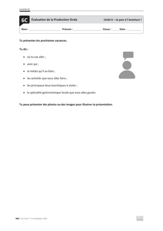 Contrôle 6C
408 C’est Cool ! 7 • Avaliação • ASA
Tu présentes tes prochaines vacances.
Tu dis :
x où tu vas aller ;
x avec qui ;
x la météo qu’il va faire ;
x les activités que vous allez faire ;
x les principaux lieux touristiques à visiter ;
x la spécialité gastronomique locale que vous allez gouter.
Tu peux présenter des photos ou des images pour illustrer ta présentation.
Nom : _____________________________ Prénom : __________________________ Classe : ______ Date : _____________
6C Évaluation de la Production Orale Unité 6 – Je pars à l’aventure !
 