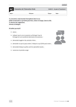 Contrôle 6C
C’est Cool ! 7 • Avaliação • ASA 409
Tu rencontres un(e) touriste francophone dans la rue.
Il/Elle te demande ce qu’il/elle peut faire, visiter et manger, dans ta ville.
Tu donnes des suggestions.
Simulez le dialogue.
N’oubliez pas de/d’:
x saluer ;
x indiquer que tu es en vacances au Portugal / que le
Portugal est une excellente destination de vacances ;
x demander/suggérer des activités à faire ;
x demander ce que tu peux visiter / indiquer ce qu’il/elle peut visiter ;
x demander/indiquer quelles sont les spécialités locales ;
x remercier et prendre congé.
Nom : _____________________________ Prénom : __________________________ Classe : ______ Date : _____________
6C Évaluation de l’Interaction Orale Unité 6 – Je pars à l’aventure !
 