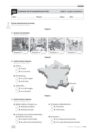 Contrôle 6D
C’est Cool ! 7 • Avaliação • ASA 413
Écoute attentivement les textes.
Ouve com atenção os textos.
Texte A
1. Associe correctement.
Associa corretamente.
Texte B
2. Coche la bonne réponse.
Assinala a resposta certa.
a) À Paris, …
A. il pleut.
B. il y a du vent.
b) À Strasbourg, …
A. il y a des nuages.
B. il fait froid.
c) À Marseille, …
A. il y a des nuages.
B. il y a du soleil.
Texte C
1. Coche la bonne réponse.
Assinala a resposta certa.
a) Maëlys habite en Guyane, en... c) En Guyane, habituellement, ...
A. Amérique du Nord. A. il fait froid.
B. Amérique du Sud. B. il fait chaud.
b) La Guyane est une bonne destination
de vacances parce que… d) En Guyane, …
A. la nature est très belle. A. il y a beaucoup de touristes.
B. les villes sont extraordinaires. B. il n’y a pas beaucoup de touristes.
Situation n.o
: ____
A
Situation n.o
: ____
B
Situation n.o
: ____
C
Situation n.o
: ____
D
Nom : _____________________________ Prénom : __________________________ Classe : ______ Date : _____________
6D Évaluation de la Compréhension Orale Unité 6 – Je pars à l’aventure !
CD3
faixas
70/71/72
Paris Strasbourg
Marseille
 
