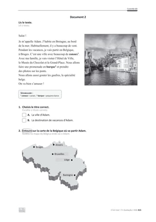 Contrôle 6D
C’est Cool ! 7 • Avaliação • ASA 415
Document 2
Lis le texte.
Lê o texto.
Salut !
Je m’appelle Adam. J’habite en Bretagne, au bord
de la mer. Habituellement, il y a beaucoup de vent.
Pendant les vacances, je vais partir en Belgique,
à Bruges. C’est une ville avec beaucoup de canaux1
.
Avec ma famille, je vais visiter l’Hôtel de Ville,
le Musée du Chocolat et la Grand-Place. Nous allons
faire une promenade en barque2
et prendre
des photos sur les ponts.
Nous allons aussi gouter les gaufres, la spécialité
belge.
On va bien s’amuser !
1. Choisis le titre correct.
Escolhe o título correto.
A. La ville d’Adam.
B. La destination de vacances d’Adam.
2. Entoure sur la carte de la Belgique où va partir Adam.
Rodeia no mapa da Bélgica onde vai o Adam.
VOCABULAIRE :
1 canaux = canais ; 2 barque = pequeno barco
Bruges
Anvers
Bruxelles
Liège
Bastogne
 