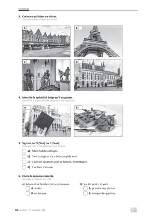 Contrôle 6D
416 C’est Cool ! 7 • Avaliação • ASA
3. Coche ce qu’Adam va visiter.
Assinala o que o Adam vai visitar.
4. Identifie la spécialité belge qu’il va gouter.
Identifica a especialidade belga que ele vai provar.
5. Signale par V (Vrai) ou F (Faux).
Assinala com V (Verdadeiro) ou F (Falso).
a) Adam habite à Bruges.
b) Dans sa région, il y a beaucoup de vent.
c) Il part en vacances avec sa famille, en Bretagne.
d) Il va bien s’amuser.
6. Coche la réponse correcte.
Assinala a resposta correta.
a) Adam et sa famille vont se promener... b) Sur les ponts, ils vont...
A. à vélo. A. prendre des photos.
B. en barque. B. manger des gaufres.
A B
C D
A B
 