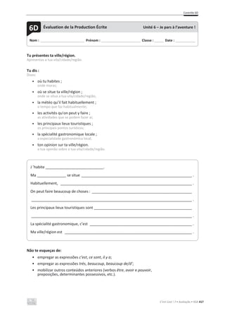 Contrôle 6D
C’est Cool ! 7 • Avaliação • ASA 417
Tu présentes ta ville/région.
Apresentas a tua vila/cidade/região.
Tu dis :
Dizes:
• où tu habites ;
onde moras;
• où se situe ta ville/région ;
onde se situa a tua vila/cidade/região;
• la météo qu’il fait habituellement ;
o tempo que faz habitualmente;
• les activités qu’on peut y faire ;
as atividades que se podem fazer aí;
• les principaux lieux touristiques ;
os principais pontos turísticos;
• la spécialité gastronomique locale ;
a especialidade gastronómica local;
• ton opinion sur ta ville/région.
a tua opinião sobre a tua vila/cidade/região.
Não te esqueças de:
• empregar as expressões c’est, ce sont, il y a;
• empregar as expressões très, beaucoup, beaucoup de/d’;
• mobilizar outros conteúdos anteriores (verbos être, avoir e pouvoir,
preposições, determinantes possessivos, etc.).
Nom : _____________________________ Prénom : __________________________ Classe : ______ Date : _____________
6D Évaluation de la Production Écrite Unité 6 – Je pars à l’aventure !
J ’habite ____________________________.
Ma ______________ se situe _____________________________________________________ .
Habituellement, _______________________________________________________________ .
On peut faire beaucoup de choses : ________________________________________________
_____________________________________________________________________________ .
Les principaux lieux touristiques sont _______________________________________________
_____________________________________________________________________________ .
La spécialité gastronomique, c’est _________________________________________________ .
Ma ville/région est _____________________________________________________________ .
 