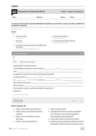 Contrôle 6D
418 C’est Cool ! 7 • Avaliação • ASA
Tu écris un mail à ton/ta correspondant(e) francophone pour lui dire ce que tu vas faire, pendant les
prochaines vacances.
Escreves um email ao/à teu/tua correspondente francófono(a) para lhe dizeres o que vais fazer durante as
próximas férias.
Tu dis :
Dizes:
• où tu vas aller ;
onde vais;
• avec qui ;
com quem;
• ce que tu vas faire pendant les différentes
journées ;
o que vais fazer nos diferentes dias;
• ce que tu vas visiter ;
o que vais visitar;
• ce que tu penses des vacances.
o que pensas das férias.
Não te esqueças de:
• indicar o teu endereço electrónico;
• indicar onde e com quem vais passar
as férias;
• referir as tuas atividades e visitas
das férias;
• referir o que achas das férias;
• utilizar o futur proche;
• empregar pelo menos uma das expressões
c’est, ce sont, il y a e uma das seguintes:
très, beaucoup, beaucoup de/d’;
• utilizar pelo menos um numeral ordinal;
• mobilizar outros conteúdos anteriores (verbos,
preposições, determinantes possessivos, etc.).
Nom : _____________________________ Prénom : __________________________ Classe : ______ Date : _____________
6D Évaluation de l’Interaction Écrite Unité 6 – Je pars à l’aventure !
De
À
Objet Mes prochaines vacances
Salut Sophie ! Comment vas-tu ?
C’est bientôt les vacances ! Cette année, je _____________ (aller) ________________________
avec ________________________________________________________________________ .
Pendant mes vacances, je vais faire beaucoup d’activités.
Le premier jour, je _____________ (faire) __________________________________________ .
Le ____________ (nombre ordinal) jour, je _____________ (aller) _______________________ .
Nous allons aussi visiter ___________________________________________ (lieu touristique).
Mes vacances _________________________________________________________________ !
Et toi, qu’est-ce que tu vas faire, pendant tes vacances ?
À bientôt !
_________________
 