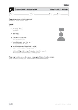 Contrôle 6D
C’est Cool ! 7 • Avaliação • ASA 419
Tu présentes tes prochaines vacances.
Apresentas as tuas próximas férias.
Tu dis :
Dizes:
• où tu vas aller ;
onde vais;
• avec qui ;
com quem;
• la météo qu’il va faire ;
o tempo que vai estar;
• les activités que vous allez faire ;
as atividades que vão fazer;
• les principaux lieux touristiques à visiter ;
os principais pontos turísticos a visitar;
• la spécialité gastronomique locale que vous allez gouter.
a especialidade gastronómica local que vão provar.
Tu peux présenter des photos ou des images pour illustrer ta présentation.
Podes apresentar fotografias ou imagens para ilustrar a tua apresentação.
Nom : _____________________________ Prénom : __________________________ Classe : ______ Date : _____________
6D Évaluation de la Production Orale Unité 6 – Je pars à l’aventure !
 