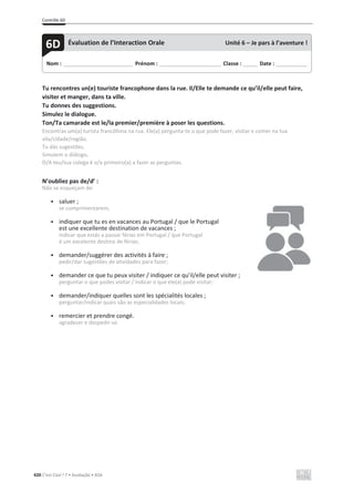 Contrôle 6D
420 C’est Cool ! 7 • Avaliação • ASA
Tu rencontres un(e) touriste francophone dans la rue. Il/Elle te demande ce qu’il/elle peut faire,
visiter et manger, dans ta ville.
Tu donnes des suggestions.
Simulez le dialogue.
Ton/Ta camarade est le/la premier/première à poser les questions.
Encontras um(a) turista francófona na rua. Ele(a) pergunta-te o que pode fazer, visitar e comer na tua
vila/cidade/região.
Tu dás sugestões.
Simulem o diálogo.
O/A teu/tua colega é o/a primeiro(a) a fazer as perguntas.
N’oubliez pas de/d’ :
Não se esqueçam de:
• saluer ;
se cumprimentarem;
• indiquer que tu es en vacances au Portugal / que le Portugal
est une excellente destination de vacances ;
indicar que estás a passar férias em Portugal / que Portugal
é um excelente destino de férias;
• demander/suggérer des activités à faire ;
pedir/dar sugestões de atividades para fazer;
• demander ce que tu peux visiter / indiquer ce qu’il/elle peut visiter ;
perguntar o que podes visitar / indicar o que ele(a) pode visitar;
• demander/indiquer quelles sont les spécialités locales ;
perguntar/indicar quais são as especialidades locais;
• remercier et prendre congé.
agradecer e despedir-se.
Nom : _____________________________ Prénom : __________________________ Classe : ______ Date : _____________
6D Évaluation de l’Interaction Orale Unité 6 – Je pars à l’aventure !
 