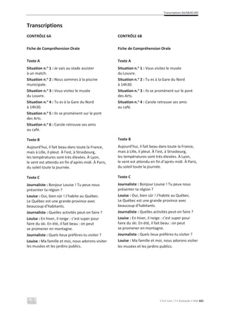 Transcriptions 6A/6B/6C/6D
C’est Cool ! 7 • Avaliação • ASA 421
Transcriptions
CONTRÔLE 6A
Fiche de Compréhension Orale
Texte A
Situation n.o
1 : Je vais au stade assister
à un match.
Situation n.o
2 : Nous sommes à la piscine
municipale.
Situation n.o
3 : Vous visitez le musée
du Louvre.
Situation n.o
4 : Tu es à la Gare du Nord
à 14h30.
Situation n.o
5 : Ils se promènent sur le pont
des Arts.
Situation n.o
6 : Carole retrouve ses amis
au café.
Texte B
Aujourd’hui, il fait beau dans toute la France,
mais à Lille, il pleut. À l’est, à Strasbourg,
les températures sont très élevées. À Lyon,
le vent est attendu en fin d’après-midi. À Paris,
du soleil toute la journée.
Texte C
Journaliste : Bonjour Louise ! Tu peux nous
présenter ta région ?
Louise : Oui, bien sûr ! J’habite au Québec.
Le Québec est une grande province avec
beaucoup d’habitants.
Journaliste : Quelles activités peut-on faire ?
Louise : En hiver, il neige : c’est super pour
faire du ski. En été, il fait beau : on peut
se promener en montagne.
Journaliste : Quels lieux préfères-tu visiter ?
Louise : Ma famille et moi, nous adorons visiter
les musées et les jardins publics.
CONTRÔLE 6B
Fiche de Compréhension Orale
Texte A
Situation n.o
1 : Vous visitez le musée
du Louvre.
Situation n.o
2 : Tu es à la Gare du Nord
à 14h30.
Situation n.o
3 : Ils se promènent sur le pont
des Arts.
Situation n.o
4 : Carole retrouve ses amis
au café.
Texte B
Aujourd’hui, il fait beau dans toute la France,
mais à Lille, il pleut. À l’est, à Strasbourg,
les températures sont très élevées. À Lyon,
le vent est attendu en fin d’après-midi. À Paris,
du soleil toute la journée.
Texte C
Journaliste : Bonjour Louise ! Tu peux nous
présenter ta région ?
Louise : Oui, bien sûr ! J’habite au Québec.
Le Québec est une grande province avec
beaucoup d’habitants.
Journaliste : Quelles activités peut-on faire ?
Louise : En hiver, il neige : c’est super pour
faire du ski. En été, il fait beau : on peut
se promener en montagne.
Journaliste : Quels lieux préfères-tu visiter ?
Louise : Ma famille et moi, nous adorons visiter
les musées et les jardins publics.
 
