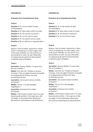 Transcriptions 6A/6B/6C/6D
422 C’est Cool ! 7 • Avaliação • ASA
CONTRÔLE 6C
Évaluation de la Compréhension Orale
Texte A
Situation n.o
1 : Je vais acheter du pain
à la boulangerie.
Situation n.o
2 : Nous allons visiter le musée.
Situation n.o
3 : On est bien à la piscine !
Situation n.o
4 : Le train entre en gare.
Situation n.o
5 : Les sportifs vont au stade.
Situation n.o
6 : Le café est sur la grande place.
Texte B
Bonjour ! Voici la météo. Aujourd’hui, il pleut
à Paris. À Strasbourg, il y a des nuages, mais
il fait chaud. À Nantes, il y a du vent et il y a
du brouillard, le matin. Au sud, à Marseille,
il y a beaucoup de soleil et le thermomètre
va afficher jusqu’à 28 degrés.
Texte C
Journaliste : Bonjour Maëlys ! Tu peux nous
dire où tu habites ?
Maëlys : Oui, bien sûr ! J’habite en Guyane
Française. C’est une région française incroyable
et un département d’Outre-mer situé
en Amérique du Sud.
Journaliste : Est-ce que la nature est belle,
en Guyane ?
Maëlys : Oh oui ! Il y a des paysages
magnifiques !
Journaliste : Comment est la météo
en Guyane?
Maëlys : Il fait toujours chaud, mais il n’y a pas
beaucoup de touristes. C’est super pour aller
à la plage ! C’est la destination idéale pour
des vacances authentiques et extraordinaires.
CONTRÔLE 6D
Évaluation de la Compréhension Orale
Texte A
Situation n.o
1 : Je vais acheter du pain
à la boulangerie.
Situation n.o
2 : Nous allons visiter le musée.
Situation n.o
3 : On est bien à la piscine !
Situation n.o
4 : Le train entre en gare.
Texte B
Bonjour ! Voici la météo. Aujourd’hui, il pleut
à Paris. À Strasbourg, il y a des nuages, mais
il fait chaud. À Nantes, il y a du vent et il y a
du brouillard, le matin. Au sud, à Marseille,
il y a beaucoup de soleil et le thermomètre
va afficher jusqu’à 28 degrés.
Texte C
Journaliste : Bonjour Maëlys ! Tu peux nous
dire où tu habites ?
Maëlys : Oui, bien sûr ! J’habite en Guyane
Française. C’est une région française incroyable
et un département d’Outre-mer situé
en Amérique du Sud.
Journaliste : Est-ce que la nature est belle,
en Guyane ?
Maëlys : Oh oui ! Il y a des paysages
magnifiques !
Journaliste : Comment est la météo
en Guyane ?
Maëlys : Il fait toujours chaud, mais il n’y a pas
beaucoup de touristes. C’est super pour aller
à la plage ! C’est la destination idéale pour
des vacances authentiques et extraordinaires.
 