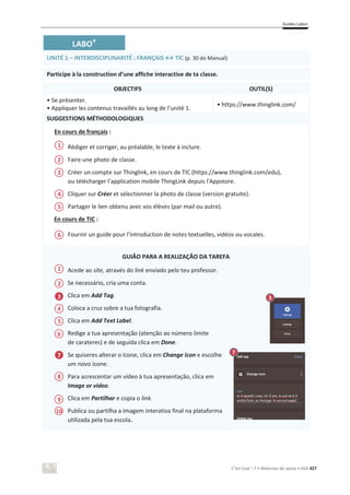 Guides Labo+
C’est Cool ! 7 • Materiais de apoio • ASA 427
LABO+
UNITÉ 1 – INTERDISCIPLINARITÉ : FRANÇAIS ў TIC (p. 30 do Manual)
Participe à la construction d’une affiche interactive de ta classe.
OBJECTIFS OUTIL(S)
• Se présenter.
• Appliquer les contenus travaillés au long de l’unité 1.
• https://www.thinglink.com/
SUGGESTIONS MÉTHODOLOGIQUES
En cours de français :
Rédiger et corriger, au préalable, le texte à inclure.
Faire une photo de classe.
Créer un compte sur Thinglink, en cours de TIC (https://www.thinglink.com/edu),
ou télécharger l’application mobile ThingLink depuis l'Appstore.
Cliquer sur Créer et sélectionner la photo de classe (version gratuite).
Partager le lien obtenu avec vos élèves (par mail ou autre).
En cours de TIC :
Fournir un guide pour l’introduction de notes textuelles, vidéos ou vocales.
GUIÃO PARA A REALIZAÇÃO DA TAREFA
Acede ao site, através do link enviado pelo teu professor.
Se necessário, cria uma conta.
Clica em Add Tag.
Coloca a cruz sobre a tua fotografia.
Clica em Add Text Label.
Redige a tua apresentação (atenção ao número limite
de carateres) e de seguida clica em Done.
Se quiseres alterar o ícone, clica em Change icon e escolhe
um novo ícone.
Para acrescentar um vídeo à tua apresentação, clica em
Image or video.
Clica em Partilhar e copia o link.
Publica ou partilha a imagem interativa final na plataforma
utilizada pela tua escola.
1
2
3
4
5
6
3 3
2
1
5
6
4
7
9
10
7
8
 