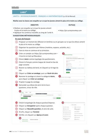Guides Labo+
430 C’est Cool ! 7 • Materiais de apoio • ASA
LABO+
UNITÉ 4 – INTERDISCIPLINARITÉ ͗ZE/^ўDd,Dd/Yh^ (p. 82 do Manual)
Réalise avec ta classe une enquête sur ce que les jeunes aiment le plus et le moins au collège.
OBJECTIFS OUTIL(S)
• Réaliser une enquête sur ce que les jeunes aiment
le plus et le moins au collège.
• Appliquer les contenus travaillés au long de l’unité 4.
• https://pt.surveymonkey.com
SUGGESTIONS MÉTHODOLOGIQUES
En cours de français :
Proposer un moment de réflexion en binômes ou en groupes sur ce que les élèves aiment
le plus et le moins au collège.
Organiser les questions par thèmes (matières, espaces, activités, etc.).
Faire la mise en commun et la correction.
Créer un compte sur https://pt.surveymonkey.com –
s’inscrire en tant qu’Éducateur.
Choisir Autre comme typologie de questionnaire.
Choisir le français comme langue de travail en bas de
page suivante.
Revenir au tableau de bord, en cliquant sur le logo du
site.
Cliquer sur Créer un sondage, puis sur Partir de zéro.
Nommer le sondage et choisir la catégorie Autre,
puis cliquer sur Créer un sondage.
Projeter la page du sondage.
Demander aux élèves de venir écrire leurs
questions, à tour de rôle.
Choisir la typologie de chaque question/réponse.
Cliquer sur Enregistrer après chaque question.
Cliquer sur Nouvelle question, et ainsi de suite.
À la fin, cliquer sur Terminé.
Vérifier, en cliquant sur Aperçu et score.
4
9
11
11
12
10
12
13
15
16
16
1
2
3
5
6
8
7
9
4
14
 