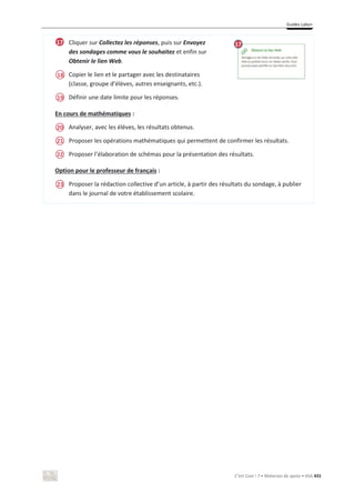 Guides Labo+
C’est Cool ! 7 • Materiais de apoio • ASA 431
Cliquer sur Collectez les réponses, puis sur Envoyez
des sondages comme vous le souhaitez et enfin sur
Obtenir le lien Web.
Copier le lien et le partager avec les destinataires
(classe, groupe d’élèves, autres enseignants, etc.).
Définir une date limite pour les réponses.
En cours de mathématiques :
Analyser, avec les élèves, les résultats obtenus.
Proposer les opérations mathématiques qui permettent de confirmer les résultats.
Proposer l’élaboration de schémas pour la présentation des résultats.
Option pour le professeur de français :
Proposer la rédaction collective d’un article, à partir des résultats du sondage, à publier
dans le journal de votre établissement scolaire.
18
19
20
21
22
23
17 17
 