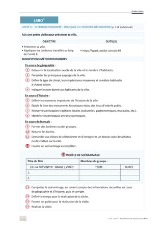 Guides Labo+
C’est Cool ! 7 • Materiais de apoio • ASA 433
LABO+
UNITÉ 6 – INTERDISCIPLINARITÉ ͗ZE/^ў,/^dK/Z-GÉOGRAPHIE (p. 114 do Manual)
Fais une petite vidéo pour présenter ta ville.
OBJECTIFS OUTIL(S)
• Présenter sa ville.
• Appliquer les contenus travaillés au long
de l’unité 6.
• https://spark.adobe.com/pt-BR
SUGGESTIONS MÉTHODOLOGIQUES
En cours de géographie :
Découvrir la localisation exacte de la ville et le nombre d’habitants.
Présenter les principaux paysages de la ville.
Définir le type de climat, les températures moyennes et la météo habituelle
à chaque saison.
Indiquer le nom donné aux habitants de la ville.
En cours d’histoire :
Définir les moments importants de l’histoire de la ville.
Établir la liste des monuments historiques et/ou des lieux d’intérêt public.
Relever les principales traditions locales (culturelles, gastronomiques, musicales, etc.).
Identifier les principaux attraits touristiques.
En cours de français :
Former des binômes ou des groupes.
Répartir les tâches.
Demander aux élèves de sélectionner et d’enregistrer un dossier avec des photos
ou des vidéos sur la ville.
Fournir un scénarimage à compléter.
MODÈLE DE SCÉNARIMAGE
Titre du film : Membres du groupe :
LIEU À PRÉSENTER : IMAGE / VIDÉO TEXTE DURÉE
1.
2.
Compléter le scénarimage, en tenant compte des informations recueillies en cours
de géographie et d’histoire, puis le corriger.
Définir le temps pour la réalisation de la tâche.
Fournir un guide pour la réalisation de la vidéo.
Réaliser la vidéo.
10
12
12
14
1
2
3
4
5
6
7
8
9
11
13
15
16
 