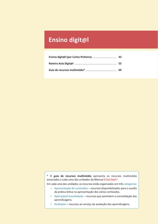 Ensino digit@l
Ensino digit@l (por Carlos Pinheiro) ................................. 43
Roteiro Aula Digit@l ......................................................... 55
Guia de recursos multimédia* .......................................... 69
* O guia de recursos multimédia apresenta os recursos multimédia
associados a cada uma das unidades do Manual C’est Cool !
Em cada uma das unidades, os recursos estão organizados em três categorias:
• Apresentação de conteúdos – recursos disponibilizados para o auxílio
da prática letiva na apresentação dos vários conteúdos.
• Aplicação/Consolidação – recursos que permitem a consolidação das
aprendizagens.
• Avaliação – recursos ao serviço da avaliação das aprendizagens.
 