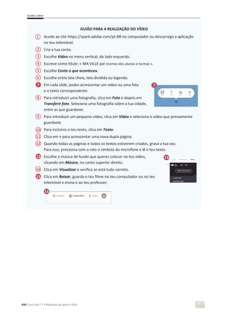 Guides Labo+
434 C’est Cool ! 7 • Materiais de apoio • ASA
GUIÃO PARA A REALIZAÇÃO DO VÍDEO
Acede ao site https://spark.adobe.com/pt-BR no computador ou descarrega a aplicação
no teu telemóvel.
Cria a tua conta.
Escolhe Vídeo no menu vertical, do lado esquerdo.
Escreve como título: « MA VILLE par (nomes dos alunos e turma) ».
Escolhe Conte o que aconteceu.
Escolhe entre tela cheia, tela dividida ou legenda.
Em cada slide, podes acrescentar um vídeo ou uma foto
e o texto correspondente.
Para introduzir uma fotografia, clica em Foto e depois em
Transferir foto. Seleciona uma fotografia sobre a tua cidade,
entre as que guardaste.
Para introduzir um pequeno vídeo, clica em Vídeo e seleciona o vídeo que previamente
guardaste.
Para incluíres o teu texto, clica em Texto.
Clica em + para acrescentar uma nova dupla página.
Quando todas as páginas e todos os textos estiverem criados, grava a tua voz.
Para isso, pressiona com o rato o símbolo do microfone e lê o teu texto.
Escolhe a música de fundo que queres colocar no teu vídeo,
clicando em Música, no canto superior direito.
Clica em Visualizar e verifica se está tudo correto.
Clica em Baixar, guarda o teu filme no teu computador ou no teu
telemóvel e envia-o ao teu professor.
1
10
7
13 13
15
7
2
3
4
5
6
8
9
11
12
14
15
 