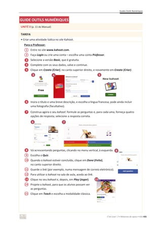 Guides Outils Numériques
C’est Cool ! 7 • Materiais de apoio • ASA 435
GUIDE OUTILS NUMÉRIQUES
UNITÉ 0 (p. 11 do Manual)
TAREFA
• Criar uma atividade lúdica no site Kahoot.
Para o Professor:
Entre no site www.kahoot.com.
Faça Login ou crie uma conta – escolha uma conta Professor.
Selecione a versão Basic, que é gratuita.
Complete com os seus dados, salve e continue.
Clique em Create (Criar), no canto superior direito, e novamente em Create (Criar).
Insira o título e uma breve descrição, e escolha a língua francesa; pode ainda incluir
uma fotografia (facultativo).
Construa agora o seu kahoot: formule as perguntas e, para cada uma, forneça quatro
opções de resposta; selecione a resposta correta.
Vá acrescentando perguntas, clicando no menu vertical, à esquerda.
Escolha o Quiz.
Quando o kahoot estiver concluído, clique em Done (Feito),
no canto superior direito.
Guarde o link (por exemplo, numa mensagem de correio eletrónico).
Para utilizar o kahoot na sala de aula, aceda ao link.
Clique no seu kahoot e, depois, em Play (Jogar).
Projete o kahoot, para que os alunos possam ver
as perguntas.
Clique em Teach e escolha a modalidade clássica.
6 7
3
1
3
14
2
4
6
7
8 8
12
13
13
9
10
11
13
4 5
5
15
5
 