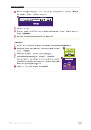 Guides Outils Numériques
436 C’est Cool ! 7 • Materiais de apoio • ASA
Partilhe o código com os seus alunos e aguarde que todos entrem no site www.kahoot.it,
introduzam o código e escolham um nome.
Dê início ao jogo.
Promova uma breve reflexão sobre as respostas obtidas; para passar à próxima questão,
clique em Seguinte.
Verifique o nome dos três vencedores no pódio final.
Para o Aluno:
A partir do teu telemóvel ou do teu computador, entra no site www.kahoot.it.
Introduz o código que o/a teu/tua professor(a) te vai fornecer
e clica em Validar.
Introduz o teu nome e aguarda pelo início do jogo.
Lê atentamente cada pergunta projetada e clica na cor
correspondente à resposta que considerares correta, a partir
do teu telemóvel ou do teu computador – quanto mais rápido
fores, mais pontos poderás ganhar.
Verifica se o teu nome aparece no pódio final.
16
1
2 2
2
6
5
16
17
18
19
3
4
5
 