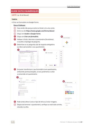 Guides Outils Numériques
C’est Cool ! 7 • Materiais de apoio • ASA 437
GUIDE OUTILS NUMÉRIQUES
UNITÉ 1 (p. 26 do Manual)
TAREFA
• Criar um formulário no Google Forms.
Para o Professor:
Caso ainda não possua conta no Gmail, crie uma conta.
Entre no site https://www.google.com/forms/about/.
Clique em Aceder a Google Forms.
Clique em Criar um formulário.
Indique o título, descreva o questionário (facultativo)
e escolha a tipologia da pergunta.
Determine se as perguntas são de resposta obrigatória
ou não e personalize o seu questionário.
Se quiser transformar o seu formulário num questionário,
atribuindo pontos/cotações, vá aos parâmetros e ative
a conversão em questionário.
Pode ainda alterar cores e tipo de letra ou incluir imagens.
Depois de terminar o questionário, verifique se está tudo correto,
clicando no olho.
6
6
5
1
4
2
3
9
7
4
5
8
6
7
8
 