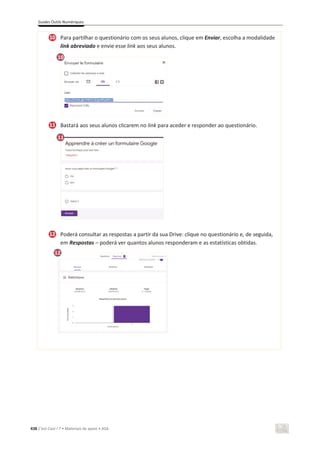 Guides Outils Numériques
438 C’est Cool ! 7 • Materiais de apoio • ASA
Para partilhar o questionário com os seus alunos, clique em Enviar, escolha a modalidade
link abreviado e envie esse link aos seus alunos.
Bastará aos seus alunos clicarem no link para aceder e responder ao questionário.
Poderá consultar as respostas a partir da sua Drive: clique no questionário e, de seguida,
em Respostas – poderá ver quantos alunos responderam e as estatísticas obtidas.
11
10
11
12
10
12
 