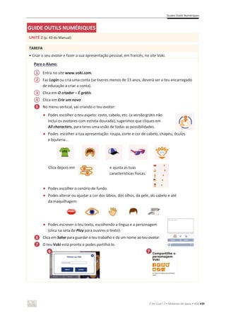 Guides Outils Numériques
C’est Cool ! 7 • Materiais de apoio • ASA 439
GUIDE OUTILS NUMÉRIQUES
UNITÉ 2 (p. 43 do Manual)
TAREFA
• Criar o seu avatar e fazer a sua apresentação pessoal, em francês, no site Voki.
Para o Aluno:
Entra no site www.voki.com.
Faz Login ou cria uma conta (se tiveres menos de 13 anos, deverá ser o teu encarregado
de educação a criar a conta).
Clica em O criador – É grátis.
Clica em Crie um novo.
No menu vertical, vai criando o teu avatar:
භ Podes escolher o teu aspeto: rosto, cabelo, etc. (a versão grátis não
inclui os avatares com estrela dourada); sugerimos que cliques em
All characters, para teres uma visão de todas as possibilidades.
භ Podes escolher a tua apresentação: roupa, corte e cor de cabelo, chapéu, óculos
e bijuteria...
Clica depois em e ajusta as tuas
características físicas:
භ Podes escolher o cenário de fundo.
භ Podes alterar ou ajustar a cor dos lábios, dos olhos, da pele, do cabelo e até
da maquilhagem:
භ Podes escrever o teu texto, escolhendo a língua e a personagem
(clica na seta do Play para ouvires o texto).
Clica em Salve para guardar o teu trabalho e dá um nome ao teu avatar.
O teu Voki está pronto e podes partilhá-lo.
1
2
3
4
5
6
7
6 7
 