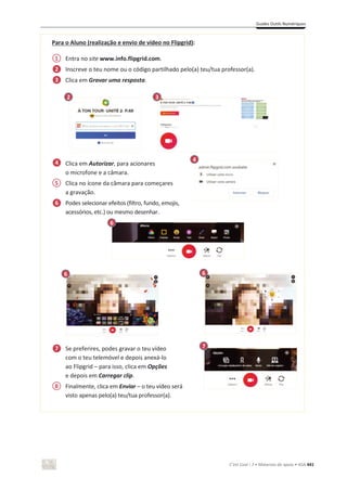 Guides Outils Numériques
C’est Cool ! 7 • Materiais de apoio • ASA 441
Para o Aluno (realização e envio de vídeo no Flipgrid):
Entra no site www.info.flipgrid.com.
Inscreve o teu nome ou o código partilhado pelo(a) teu/tua professor(a).
Clica em Gravar uma resposta.
Clica em Autorizar, para acionares
o microfone e a câmara.
Clica no ícone da câmara para começares
a gravação.
Podes selecionar efeitos (filtro, fundo, emojis,
acessórios, etc.) ou mesmo desenhar.
Se preferires, podes gravar o teu vídeo
com o teu telemóvel e depois anexá-lo
ao Flipgrid – para isso, clica em Opções
e depois em Carregar clip.
Finalmente, clica em Enviar – o teu vídeo será
visto apenas pelo(a) teu/tua professor(a).
6
1
5
2
3
4
6
7
3
4
6 6
2
2
8
7
 