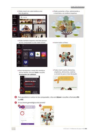 Guides Outils Numériques
C’est Cool ! 7 • Materiais de apoio • ASA 443
භ Podes inserir em cada moldura uma
foto da galeria:
භ Podes aumentar a foto, selecionando-a
e inserindo-a na moldura respetiva:
භ Podes também importar uma foto pessoal
do teu computador ou das redes sociais: භ Insere todas as fotos:
භ Para introduzires o nome dos membros
da tua família, clica em Texto e escolhe
Acrescentar um subtítulo:
භ Podes inserir outros elementos,
ampliá-los, diminuí-los, rodá-los
e arrastá-los para o local desejado:
Para guardares o cartaz no teu computador, clica em Baixar e escolhe o formato JPG
ou PDF.
A tua árvore genealógica está pronta!
7
6
6
7
 