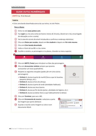 Guides Outils Numériques
444 C’est Cool ! 7 • Materiais de apoio • ASA
GUIDE OUTILS NUMÉRIQUES
UNITÉ 4 (p. 78 do Manual)
TAREFA
• Criar uma banda desenhada acerca da sua rotina, no site Pixton.
Para o Aluno:
Entra no site www.pixton.com.
Faz Login ou cria uma conta (se tiveres menos de 16 anos, deverá ser o teu encarregado
de educação a criar a conta).
Vai à caixa de correio do email introduzido e confirma o endereço eletrónico.
Clica em Pixton por escolas, depois em For students e depois em Por mim mesmo.
Clica em Criar banda desenhada.
Indica o título da tua BD e o teu nome.
Escolhe o cenário, as personagens e os planos, clicando no menu superior.
Clica em MOTS (Texto) para introduzir as falas das personagens.
Clica em Acrescentar vinheta sempre que quiseres
acrescentar um novo quadradinho.
Respeita as seguintes situações (podes pôr em cena outras
personagens):
x Vinheta 1: alusiva à parte da manhã (hora a que te levantas,
pequeno-almoço, etc.).
x Vinheta 2: alusiva à hora do almoço.
x Vinheta 3: alusiva à parte da tarde (atividades habituais).
x Vinheta 4: alusiva aos teus lazeres.
x Vinheta 5: alusiva ao fim do dia (jantar, atividades de higiene, etc.).
x Vinheta 6: alusiva ao deitar (hora a que habitualmente te deitas).
Clica em Terminar, para ver a BD.
Clica em Ferramenta de recorte e seleciona a parte
da imagem que queres destacar.
Guarda o recorte como imagem ou cola-o num
documento Word.
7
12
10
1
2
3
4
5
6
7
9
8
9
11
13
12
 