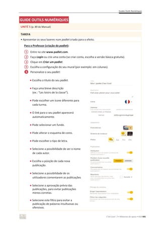 Guides Outils Numériques
C’est Cool ! 7 • Materiais de apoio • ASA 445
GUIDE OUTILS NUMÉRIQUES
UNITÉ 5 (p. 89 do Manual)
TAREFA
• Apresentar os seus lazeres num padlet criado para o efeito.
Para o Professor (criação do padlet):
Entre no site www.padlet.com.
Faça Login ou crie uma conta (se criar conta, escolha a versão básica gratuita).
Clique em Criar um padlet.
Escolha a configuração do seu mural (por exemplo: em colunas).
Personalize o seu padlet:
භ Escolha o título do seu padlet.
භ Faça uma breve descrição
(ex.: “Les loisirs de la classe”).
භ Pode escolher um ícone diferente para
cada turma.
භ O link para o seu padlet aparecerá
automaticamente.
භ Pode selecionar um fundo.
භ Pode alterar o esquema de cores.
භ Pode escolher o tipo de letra.
භ Selecione a possibilidade de ver o nome
de cada autor.
භ Escolha a posição de cada nova
publicação.
භ Selecione a possibilidade de os
utilizadores comentarem as publicações
භ Selecione a aprovação prévia das
publicações, para evitar publicações
menos corretas.
භ Selecione este filtro para evitar a
publicação de palavras insultuosas ou
ofensivas.
1
2
3
4
5
 