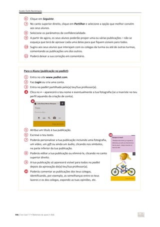 Guides Outils Numériques
446 C’est Cool ! 7 • Materiais de apoio • ASA
Clique em Seguinte.
No canto superior direito, clique em Partilhar e selecione a opção que melhor convém
aos seus alunos.
Selecione os parâmetros de confidencialidade.
A partir de agora, os seus alunos poderão propor uma ou várias publicações – não se
esqueça que terá de aprovar cada uma delas para que fiquem visíveis para todos.
Sugira aos seus alunos que interajam com os colegas da turma ou até de outras turmas,
comentando as publicações uns dos outros.
Poderá deixar a sua correção em comentário.
Para o Aluno (publicação no padlet):
Entra no site www.padlet.com.
Faz Login ou cria uma conta.
Entra no padlet partilhado pelo(a) teu/tua professor(a).
Clica no + – aparecerá o teu nome e eventualmente a tua fotografia (se a inseriste no teu
perfil aquando da criação de conta).
Atribui um título à tua publicação.
Escreve o teu texto.
Poderás personalizar a tua publicação incluindo uma fotografia,
um vídeo, um gift ou ainda um áudio, clicando nos símbolos,
na parte inferior da tua publicação.
Poderás editar a tua publicação ou eliminá-la, clicando no canto
superior direito.
A tua publicação só aparecerá visível para todos no padlet
depois da aprovação do(a) teu/tua professor(a).
Poderás comentar as publicações dos teus colegas,
identificando, por exemplo, as semelhanças entre os teus
lazeres e os dos colegas, expondo as tuas opiniões, etc.
4
4
6
7
8
9
10
11
1
2
3
5
6
7
8
9
4
10
10
 
