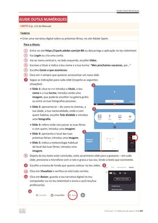 Guides Outils Numériques
C’est Cool ! 7 • Materiais de apoio • ASA 447
GUIDE OUTILS NUMÉRIQUES
UNITÉ 6 (p. 113 do Manual)
TAREFA
• Criar uma narrativa digital sobre as próximas férias, no site Adobe Spark.
Para o Aluno:
Entra no site https://spark.adobe.com/pt-BR ou descarrega a aplicação no teu telemóvel.
Faz Login ou cria uma conta.
Vai ao menu vertical e, no lado esquerdo, escolhe Vídeo.
Escreve o título e indica o teu nome e a tua turma: “Mes prochaines vacances, par…”
Escolhe Conte o que aconteceu.
Clica em + sempre que quiseres acrescentar um novo slide.
Segue as indicações para cada slide (respeita as seguintes
situações):
භ Slide 1: clica no + e introduz o título, o teu
nome e a tua turma; introduz ainda uma
imagem, que poderás escolher na galeria grátis
ou entre as tuas fotografias pessoais.
භ Slide 2: apresenta-te – diz como te chamas, a
tua idade, a tua nacionalidade, onde e com
quem habitas; escolhe Tela dividida e introduz
uma fotografia.
භ Slide 3: refere onde vais passar as tuas férias
e com quem; introduz uma imagem.
භ Slide 4: apresenta o local das tuas
próximas férias; introduz uma imagem.
භ Slide 5: indica a meteorologia habitual
do local das tuas férias; introduz uma
imagem.
Depois do teu texto estar concluído, volta ao primeiro slide para o gravares – em cada
slide, pressiona o microfone com o rato e grava a tua voz, lendo o texto que escreveste.
Escolhe a música de fundo que queres colocar no teu vídeo.
Clica em Visualizar e verifica se está tudo correto.
Clica em Baixar, guarda a tua narrativa digital no teu
computador ou no teu telemóvel e envia-a ao/à teu/tua
professor(a).
1
2
3
4
5
7
9
8
9
10
11
11
7
6
7
7
 