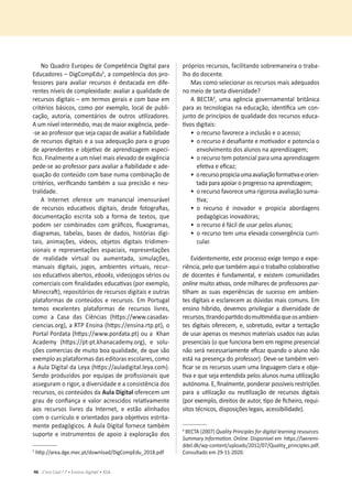 46 C’est Cool ! 7 • Ensino digit@l • ASA
No Quadro Europeu de Competência Digital para
Educadores – DigCompEduϱ
͕ĂĐŽŵƉĞƚġŶĐŝĂĚŽƐƉƌŽ-
fessores para avaliar recursos é destacada em dife-
ƌĞŶƚĞƐŶşǀĞŝƐĚĞĐŽŵƉůĞǆŝĚĂĚĞ͗ĂǀĂůŝĂƌĂƋƵĂůŝĚĂĚĞĚĞ
recursos digitais – em termos gerais e com base em
ĐƌŝƚĠƌŝŽƐďĄƐŝĐŽƐ͕ĐŽŵŽƉŽƌĞǆĞŵƉůŽ͕ůŽĐĂůĚĞƉƵďůŝ-
ĐĂĕĆŽ͕ ĂƵƚŽƌŝĂ͕ ĐŽŵĞŶƚĄƌŝŽƐ ĚĞ ŽƵƚƌŽƐ ƵƟůŝǌĂĚŽƌĞƐ͘
ƵŵŶşǀĞůŝŶƚĞƌŵĠĚŝŽ͕ŵĂƐĚĞŵĂŝŽƌĞǆŝŐġŶĐŝĂ͕ƉĞĚĞͲ
ͲƐĞĂŽƉƌŽĨĞƐƐŽƌƋƵĞƐĞũĂĐĂƉĂǌĚĞĂǀĂůŝĂƌĂĮĂďŝůŝĚĂĚĞ
de recursos digitais e a sua adequação para o grupo
ĚĞĂƉƌĞŶĚĞŶƚĞƐĞŽďũĞƟǀŽĚĞĂƉƌĞŶĚŝǌĂŐĞŵĞƐƉĞĐş-
ĮĐŽ͘ŝŶĂůŵĞŶƚĞĂƵŵŶşǀĞůŵĂŝƐĞůĞǀĂĚŽĚĞĞǆŝŐġŶĐŝĂ
ƉĞĚĞͲƐĞĂŽƉƌŽĨĞƐƐŽƌƉĂƌĂĂǀĂůŝĂƌĂĮĂďŝůŝĚĂĚĞĞĂĚĞ-
quação do conteúdo com base numa combinação de
ĐƌŝƚĠƌŝŽƐ͕ǀĞƌŝĮĐĂŶĚŽƚĂŵďĠŵĂƐƵĂƉƌĞĐŝƐĆŽĞŶĞƵ-
tralidade.
A Internet oferece um manancial imensurável
ĚĞ ƌĞĐƵƌƐŽƐ ĞĚƵĐĂƟǀŽƐ ĚŝŐŝƚĂŝƐ͕ ĚĞƐĚĞ ĨŽƚŽŐƌĂĮĂƐ͕
ĚŽĐƵŵĞŶƚĂĕĆŽ ĞƐĐƌŝƚĂ ƐŽď Ă ĨŽƌŵĂ ĚĞ ƚĞǆƚŽƐ͕ ƋƵĞ
ƉŽĚĞŵƐĞƌĐŽŵďŝŶĂĚŽƐĐŽŵŐƌĄĮĐŽƐ͕ŇƵǆŽŐƌĂŵĂƐ͕
ĚŝĂŐƌĂŵĂƐ͕ ƚĂďĞůĂƐ͕ ďĂƐĞƐ ĚĞ ĚĂĚŽƐ͕ ŚŝƐƚſƌŝĂƐ ĚŝŐŝ-
ƚĂŝƐ͕ ĂŶŝŵĂĕƁĞƐ͕ ǀşĚĞŽƐ͕ ŽďũĞƚŽƐ ĚŝŐŝƚĂŝƐ ƚƌŝĚŝŵĞŶ-
ƐŝŽŶĂŝƐ Ğ ƌĞƉƌĞƐĞŶƚĂĕƁĞƐ ĞƐƉĂĐŝĂŝƐ͕ ƌĞƉƌĞƐĞŶƚĂĕƁĞƐ
ĚĞ ƌĞĂůŝĚĂĚĞ ǀŝƌƚƵĂů ŽƵ ĂƵŵĞŶƚĂĚĂ͕ ƐŝŵƵůĂĕƁĞƐ͕
ŵĂŶƵĂŝƐ ĚŝŐŝƚĂŝƐ͕ ũŽŐŽƐ͕ ĂŵďŝĞŶƚĞƐ ǀŝƌƚƵĂŝƐ͕ ƌĞĐƵƌ-
ƐŽƐĞĚƵĐĂƟǀŽƐĂďĞƌƚŽƐ͕ebooks͕ǀŝĚĞŽũŽŐŽƐƐĠƌŝŽƐŽƵ
ĐŽŵĞƌĐŝĂŝƐĐŽŵĮŶĂůŝĚĂĚĞƐĞĚƵĐĂƟǀĂƐ;ƉŽƌĞǆĞŵƉůŽ͕
DŝŶĞĐƌĂŌͿ͕ƌĞƉŽƐŝƚſƌŝŽƐĚĞƌĞĐƵƌƐŽƐĚŝŐŝƚĂŝƐĞŽƵƚƌĂƐ
plataformas de conteúdos e recursos. Em Portugal
ƚĞŵŽƐ ĞǆĐĞůĞŶƚĞƐ ƉůĂƚĂĨŽƌŵĂƐ ĚĞ ƌĞĐƵƌƐŽƐ ůŝǀƌĞƐ͕
ĐŽŵŽ Ă ĂƐĂ ĚĂƐ ŝġŶĐŝĂƐ ;ŚƩƉƐ͗ͬͬǁǁǁ͘ĐĂƐĂĚĂƐ-
ĐŝĞŶĐŝĂƐ͘ŽƌŐͿ͕ĂZdWŶƐŝŶĂ;ŚƩƉƐ͗ͬͬĞŶƐŝŶĂ͘ƌƚƉ͘ƉƚͿ͕Ž
Portal Pordata (ŚƩƉƐ͗ͬͬǁǁǁ͘ƉŽƌĚĂƚĂ͘ƉƚͿŽƵĂŚĂŶ
Academy (ŚƩƉƐ͗ͬͬƉƚͲƉƚ͘ŬŚĂŶĂĐĂĚĞŵǇ͘ŽƌŐͿ͕ Ğ ƐŽůƵ-
ĕƁĞƐĐŽŵĞƌĐŝĂƐĚĞŵƵŝƚŽďŽĂƋƵĂůŝĚĂĚĞ͕ĚĞƋƵĞƐĆŽ
ĞǆĞŵƉůŽĂƐƉůĂƚĂĨŽƌŵĂƐĚĂƐĞĚŝƚŽƌĂƐĞƐĐŽůĂƌĞƐ͕ĐŽŵŽ
a Aula Digital da Leya (ŚƩƉƐ͗ͬͬĂƵůĂĚŝŐŝƚĂů͘ůĞǇĂ͘ĐŽŵ).
^ĞŶĚŽƉƌŽĚƵǌŝĚŽƐƉŽƌĞƋƵŝƉĂƐĚĞƉƌŽĮƐƐŝŽŶĂŝƐƋƵĞ
ĂƐƐĞŐƵƌĂŵŽƌŝŐŽƌ͕ĂĚŝǀĞƌƐŝĚĂĚĞĞĂĐŽŶƐŝƐƚġŶĐŝĂĚŽƐ
ƌĞĐƵƌƐŽƐ͕ŽƐĐŽŶƚĞƷĚŽƐĚĂƵůĂŝŐŝƚĂů oferecem um
ŐƌĂƵĚĞĐŽŶĮĂŶĕĂĞǀĂůŽƌĂĐƌĞƐĐŝĚŽƐƌĞůĂƟǀĂŵĞŶƚĞ
ĂŽƐ ƌĞĐƵƌƐŽƐ ůŝǀƌĞƐ ĚĂ /ŶƚĞƌŶĞƚ͕ Ğ ĞƐƚĆŽ ĂůŝŶŚĂĚŽƐ
ĐŽŵŽĐƵƌƌşĐƵůŽĞŽƌŝĞŶƚĂĚŽƐƉĂƌĂŽďũĞƟǀŽƐĞƐƚƌŝƚĂ-
ŵĞŶƚĞƉĞĚĂŐſŐŝĐŽƐ͘ƵůĂŝŐŝƚĂůĨŽƌŶĞĐĞƚĂŵďĠŵ
ƐƵƉŽƌƚĞĞŝŶƐƚƌƵŵĞŶƚŽƐĚĞĂƉŽŝŽăĞǆƉůŽƌĂĕĆŽĚŽƐ
ϱ
ŚƩƉ͗ͬͬĂƌĞĂ͘ĚŐĞ͘ŵĞĐ͘ƉƚͬĚŽǁŶůŽĂĚͬŝŐŽŵƉĚƵͺϮϬϭϴ͘ƉĚĨ
ƉƌſƉƌŝŽƐƌĞĐƵƌƐŽƐ͕ĨĂĐŝůŝƚĂŶĚŽƐŽďƌĞŵĂŶĞŝƌĂŽƚƌĂďĂ-
ůŚŽĚŽĚŽĐĞŶƚĞ͘
Mas como selecionar os recursos mais adequados
no meio de tanta diversidade?
 dϲ
͕ ƵŵĂ ĂŐġŶĐŝĂ ŐŽǀĞƌŶĂŵĞŶƚĂů ďƌŝƚąŶŝĐĂ
ƉĂƌĂĂƐƚĞĐŶŽůŽŐŝĂƐŶĂĞĚƵĐĂĕĆŽ͕ŝĚĞŶƟĮĐĂƵŵĐŽŶ-
ũƵŶƚŽĚĞƉƌŝŶĐşƉŝŽƐĚĞƋƵĂůŝĚĂĚĞĚŽƐƌĞĐƵƌƐŽƐĞĚƵĐĂ-
ƟǀŽƐĚŝŐŝƚĂŝƐ͗
ͻŽƌĞĐƵƌƐŽĨĂǀŽƌĞĐĞĂŝŶĐůƵƐĆŽĞŽĂĐĞƐƐŽ͖
ͻ
ŽƌĞĐƵƌƐŽĠĚĞƐĂĮĂŶƚĞĞŵŽƟǀĂĚŽƌĞƉŽƚĞŶĐŝĂŽ
ĞŶǀŽůǀŝŵĞŶƚŽĚŽƐĂůƵŶŽƐŶĂĂƉƌĞŶĚŝǌĂŐĞŵ͖
ͻ
ŽƌĞĐƵƌƐŽƚĞŵƉŽƚĞŶĐŝĂůƉĂƌĂƵŵĂĂƉƌĞŶĚŝǌĂŐĞŵ
ĞĨĞƟǀĂĞĞĮĐĂǌ͖
ͻ
ŽƌĞĐƵƌƐŽƉƌŽƉŝĐŝĂƵŵĂĂǀĂůŝĂĕĆŽĨŽƌŵĂƟǀĂĞŽƌŝĞŶ-
ƚĂĚĂƉĂƌĂĂƉŽŝĂƌŽƉƌŽŐƌĞƐƐŽŶĂĂƉƌĞŶĚŝǌĂŐĞŵ͖
ͻ
ŽƌĞĐƵƌƐŽĨĂǀŽƌĞĐĞƵŵĂƌŝŐŽƌŽƐĂĂǀĂůŝĂĕĆŽƐƵŵĂ-
ƟǀĂ͖
ͻ
Ž ƌĞĐƵƌƐŽ Ġ ŝŶŽǀĂĚŽƌ Ğ ƉƌŽƉŝĐŝĂ ĂďŽƌĚĂŐĞŶƐ
ƉĞĚĂŐſŐŝĐĂƐŝŶŽǀĂĚŽƌĂƐ͖
ͻ
ŽƌĞĐƵƌƐŽĠĨĄĐŝůĚĞƵƐĂƌƉĞůŽƐĂůƵŶŽƐ͖
ͻ
ŽƌĞĐƵƌƐŽƚĞŵƵŵĂĞůĞǀĂĚĂĐŽŶǀĞƌŐġŶĐŝĂĐƵƌƌŝ-
cular.
ǀŝĚĞŶƚĞŵĞŶƚĞ͕ĞƐƚĞƉƌŽĐĞƐƐŽĞǆŝŐĞƚĞŵƉŽĞĞǆƉĞ-
ƌŝġŶĐŝĂ͕ƉĞůŽƋƵĞƚĂŵďĠŵĂƋƵŝŽƚƌĂďĂůŚŽĐŽůĂďŽƌĂƟǀŽ
ĚĞĚŽĐĞŶƚĞƐĠĨƵŶĚĂŵĞŶƚĂů͕ĞĞǆŝƐƚĞŵĐŽŵƵŶŝĚĂĚĞƐ
onlineŵƵŝƚŽĂƟǀĂƐ͕ŽŶĚĞŵŝůŚĂƌĞƐĚĞƉƌŽĨĞƐƐŽƌĞƐƉĂƌ-
ƟůŚĂŵ ĂƐ ƐƵĂƐ ĞǆƉĞƌŝġŶĐŝĂƐ ĚĞ ƐƵĐĞƐƐŽ Ğŵ ĂŵďŝĞŶ-
tes digitais e esclarecem as dúvidas mais comuns. Em
ĞŶƐŝŶŽ ŚşďƌŝĚŽ͕ ĚĞǀĞŵŽƐ ƉƌŝǀŝůĞŐŝĂƌ Ă ĚŝǀĞƌƐŝĚĂĚĞ ĚĞ
ƌĞĐƵƌƐŽƐ͕ƟƌĂŶĚŽƉĂƌƟĚŽĚŽŵƵůƟŵĠĚŝĂƋƵĞŽƐĂŵďŝĞŶ-
ƚĞƐĚŝŐŝƚĂŝƐŽĨĞƌĞĐĞŵ͕Ğ͕ƐŽďƌĞƚƵĚŽ͕ĞǀŝƚĂƌĂƚĞŶƚĂĕĆŽ
de usar apenas os mesmos materiais usados nas aulas
presenciais (o que funciona bem em regime presencial
ŶĆŽƐĞƌĄŶĞĐĞƐƐĂƌŝĂŵĞŶƚĞĞĮĐĂǌƋƵĂŶĚŽŽĂůƵŶŽŶĆŽ
está na presença do professor). Deve-se também veri-
ĮĐĂƌƐĞŽƐƌĞĐƵƌƐŽƐƵƐĂŵƵŵĂůŝŶŐƵĂŐĞŵĐůĂƌĂĞŽďũĞ-
ƟǀĂĞƋƵĞƐĞũĂĞŶƚĞŶĚŝĚĂƉĞůŽƐĂůƵŶŽƐŶƵŵĂƵƟůŝǌĂĕĆŽ
ĂƵƚſŶŽŵĂ͕͘ĮŶĂůŵĞŶƚĞ͕ƉŽŶĚĞƌĂƌƉŽƐƐşǀĞŝƐƌĞƐƚƌŝĕƁĞƐ
ƉĂƌĂ Ă ƵƟůŝǌĂĕĆŽ ŽƵ ƌĞƵƟůŝǌĂĕĆŽ ĚĞ ƌĞĐƵƌƐŽƐ ĚŝŐŝƚĂŝƐ
;ƉŽƌĞǆĞŵƉůŽ͕ĚŝƌĞŝƚŽƐĚĞĂƵƚŽƌ͕ƟƉŽĚĞĮĐŚĞŝƌŽ͕ƌĞƋƵŝ-
ƐŝƚŽƐƚĠĐŶŝĐŽƐ͕ĚŝƐƉŽƐŝĕƁĞƐůĞŐĂŝƐ͕ĂĐĞƐƐŝďŝůŝĚĂĚĞͿ͘
ϲ
d;ϮϬϬϳͿYƵĂůŝƚǇWƌŝŶĐŝƉůĞƐĨŽƌĚŝŐŝƚĂůůĞĂƌŶŝŶŐƌĞƐŽƵƌĐĞƐ͘
^ƵŵŵĂƌǇ/ŶĨŽƌŵĂƟŽŶ. Online͘ŝƐƉŽŶşǀĞůĞŵŚƩƉƐ͗ͬͬůĂĞƌĞŵŝ-
ĚĚĞů͘ĚŬͬǁƉͲĐŽŶƚĞŶƚͬƵƉůŽĂĚƐͬϮϬϭϮͬϬϳͬYƵĂůŝƚǇͺƉƌŝŶĐŝƉůĞƐ͘ƉĚĨ.
ŽŶƐƵůƚĂĚŽĞŵϮϵͲϭϭͲϮϬϮϬ͘
 