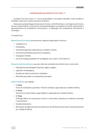 Apresentação
C’est Cool ! 7 • Projeto C’est Cool ! • ASA 3
APRESENTAÇÃO DO PROJETO C’EST COOL ! 7
O projeto C’est Cool ! para o 7.o
ano de escolaridade é um projeto motivador, muito completo e
facilitador, tanto para o aluno como para o professor.
Alicerçado nas Aprendizagens Essenciais de Francês, no Perfil do Aluno e no Programa de Francês,
tem por missão facilitar o processo de ensino/aprendizagem na iniciação ao Francês, promovendo o
desenvolvimento da competência comunicativa e a exploração das competências intercultural e
estratégica.
É composto por:
Manual (versão do aluno), que apresenta a seguinte organização e estrutura:
• Unidades 0 a 6;
• Festividades;
• Vocabulaire (glossário organizado por unidades e temas);
• Grammaire (conteúdos gramaticais compilados);
• Conjugaison Verbale;
• Carnet de Voyage (atividades em interligação com a rubrica “Info Cultures”).
Manual (versão do professor), que, para além dos conteúdos da versão do aluno, inclui ainda:
• Indicação das Aprendizagens Essenciais, página a página;
• Sugestões metodológicas;
• Soluções de todos os exercícios e atividades;
• Remissões para todos os componentes do projeto.
Cahier d’Activités, que engloba:
• 1.a
Parte
Fichas de vocabulário e gramática + ficha de avaliação, organizadas por unidade temática;
• 2.a
Parte
Exercícios de caráter lúdico e jogos didáticos, organizados por unidade temática;
• 3.a
Parte
Collimage (álbum de recortes para o aluno ir construindo, composto por materiais cartonados
e autocolantes);
• Soluções destacáveis;
• Marcadores de página de apoio ao estudo (com atos de fala da sala de aula e sínteses gramaticais
por unidade temática).
 