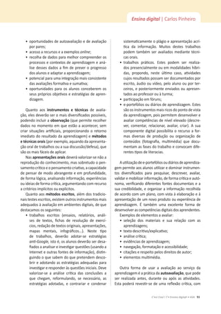 51
C’est Cool ! 7 • Ensino digit@l • ASA
Ensino digital | Carlos Pinheiro
ͻ
ŽƉŽƌƚƵŶŝĚĂĚĞƐĚĞĂƵƚŽĂǀĂůŝĂĕĆŽĞĚĞĂǀĂůŝĂĕĆŽ
ƉŽƌƉĂƌĞƐ͖
ͻ
ĂĐĞƐƐŽĂƌĞĐƵƌƐŽƐĞĂĞǆĞŵƉůŽƐonline͖
ͻ
ƌĞĐŽůŚĂĚĞĚĂĚŽƐƉĂƌĂŵĞůŚŽƌĐŽŵƉƌĞĞŶĚĞƌŽƐ
ƉƌŽĐĞƐƐŽƐĞĐŽŶƚĞǆƚŽƐĚĞĂƉƌĞŶĚŝǌĂŐĞŵĞĂŶĄ-
ůŝƐĞĚĞƐƐĞƐĚĂĚŽƐĂĮŵĚĞƉƌĞǀĞƌŽƉƌŽŐƌĞƐƐŽ
ĚŽƐĂůƵŶŽƐĞĂĚĂƉƚĂƌĂĂƉƌĞŶĚŝǌĂŐĞŵ͖
ͻ
ƉŽƚĞŶĐŝĂůƉĂƌĂƵŵĂŝŶƚĞŐƌĂĕĆŽŵĂŝƐĐŽŶƐŝƐƚĞŶƚĞ
ĚĂƐĂǀĂůŝĂĕƁĞƐĨŽƌŵĂƟǀĂĞƐƵŵĂƟǀĂ͖
ͻ
ŽƉŽƌƚƵŶŝĚĂĚĞƐ ƉĂƌĂ ŽƐ ĂůƵŶŽƐ ĐŽŶĐĞďĞƌĞŵ ŽƐ
ƐĞƵƐƉƌſƉƌŝŽƐŽďũĞƟǀŽƐĞĞƐƚƌĂƚĠŐŝĂƐĚĞĂƉƌĞŶ-
dizagem.
Quanto aos ŝŶƐƚƌƵŵĞŶƚŽƐ Ğ ƚĠĐŶŝĐĂƐ de avalia-
ĕĆŽ͕ĞůĞƐĚĞǀĞƌĆŽƐĞƌŽŵĂŝƐĚŝǀĞƌƐŝĮĐĂĚŽƐƉŽƐƐşǀĞŝƐ͕
podendo incluir a ŽďƐĞƌǀĂĕĆŽ;ƋƵĞƉĞƌŵŝƚĞƌĞĐŽůŚĞƌ
ĚĂĚŽƐŶŽŵŽŵĞŶƚŽĞŵƋƵĞĞƐƚĆŽĂĂĐŽŶƚĞĐĞƌ͕ƐĞŵ
ĐƌŝĂƌ ƐŝƚƵĂĕƁĞƐ ĂƌƟĮĐŝĂŝƐ͕ ƉƌŽƉŽƌĐŝŽŶĂŶĚŽ Ž ƌĞƚŽƌŶŽ
imediato do resultado da aprendizagem) e ŵĠƚŽĚŽƐ
ĞƚĠĐŶŝĐĂƐŽƌĂŝƐ;ƉŽƌĞǆĞŵƉůŽ͕ĂƋƵĂŶĚŽĚĂĂƉƌĞƐĞŶƚĂ-
ĕĆŽŽƌĂůĚĞƚƌĂďĂůŚŽƐŽƵĂƐƵĂĚŝƐĐƵƐƐĆŽͬĚĞĨĞƐĂͿ͕ƋƵĞ
são os mais fáceis de aplicar.
Nas ĂƉƌĞƐĞŶƚĂĕƁĞƐŽƌĂŝƐ deverá valorizar-se não a
ƌĞƉƌŽĚƵĕĆŽĚŽĐŽŶŚĞĐŝŵĞŶƚŽ͕ŵĂƐƐŽďƌĞƚƵĚŽŽƉĞŶ-
ƐĂŵĞŶƚŽĐƌşƟĐŽĞŽƉĞŶƐĂŵĞŶƚŽĐƌŝĂƟǀŽ͕ĂĐĂƉĂĐŝĚĂĚĞ
ĚĞƉĞŶƐĂƌĚĞŵŽĚŽĂďƌĂŶŐĞŶƚĞĞĞŵƉƌŽĨƵŶĚŝĚĂĚĞ͕
ĚĞĨŽƌŵĂůſŐŝĐĂ͕ĂŶĂůŝƐĂŶĚŽŝŶĨŽƌŵĂĕĆŽ͕ĞǆƉĞƌŝġŶĐŝĂƐ
ŽƵŝĚĞŝĂƐĚĞĨŽƌŵĂĐƌşƟĐĂ͕ĂƌŐƵŵĞŶƚĂŶĚŽĐŽŵƌĞĐƵƌƐŽ
ĂĐƌŝƚĠƌŝŽƐŝŵƉůşĐŝƚŽƐŽƵĞǆƉůşĐŝƚŽƐ͘
Quanto aos ŵĠƚŽĚŽƐĞƐĐƌŝƚŽƐ͕ĂůĠŵĚŽƐƚƌĂĚŝĐŝŽ-
ŶĂŝƐƚĞƐƚĞƐĞƐĐƌŝƚŽƐ͕ĞǆŝƐƚĞŵŽƵƚƌŽƐŝŶƐƚƌƵŵĞŶƚŽƐŵĂŝƐ
ĂĚĞƋƵĂĚŽƐăĂǀĂůŝĂĕĆŽĞŵĂŵďŝĞŶƚĞƐĚŝŐŝƚĂŝƐ͕ĚĞƋƵĞ
ĚĞƐƚĂĐĂŵŽƐŽƐƐĞŐƵŝŶƚĞƐ͗
ͻ
ƚƌĂďĂůŚŽƐ ĞƐĐƌŝƚŽƐ ;ĞŶƐĂŝŽƐ͕ ƌĞůĂƚſƌŝŽƐ͕ ĂŶĄůŝ-
ƐĞƐ ĚĞ ƚĞǆƚŽƐ͕ ĮĐŚĂƐ ĚĞ ƌĞƐŽůƵĕĆŽ ĚĞ ĞǆĞƌĐş-
ĐŝŽƐ͕ƌĞĚĂĕĆŽĚĞƚĞǆƚŽƐŽƌŝŐŝŶĂŝƐ͕ĂƉƌĞƐĞŶƚĂĕƁĞƐ͕
ŵĂƉĂƐ ŵĞŶƚĂŝƐ͕ ŝŶĨŽŐƌĄĮĐŽƐ͘͘͘Ϳ͘ EĞƐƚĞ ƟƉŽ
ĚĞ ƚƌĂďĂůŚŽƐ͕ ĚĞǀĞƌĆŽ ĂĚŽƚĂƌͲƐĞ ĞƐƚƌĂƚĠŐŝĂƐ
ĂŶƟͲ'ŽŽŐůĞ͕ŝƐƚŽĠ͕ŽƐĂůƵŶŽƐĚĞǀĞƌĆŽƐĞƌĚĞƐĂ-
ĮĂĚŽƐĂĂŶĂůŝƐĂƌĞŝŶǀĞƐƟŐĂƌƋƵĞƐƚƁĞƐ;ƵƐĂŶĚŽĂ
/ŶƚĞƌŶĞƚĞŽƵƚƌĂƐĨŽŶƚĞƐĚĞŝŶĨŽƌŵĂĕĆŽͿ͕ĚŝƐƟŶ-
guindo o que sabem do que pretendem desco-
brir e adotando as estratégias adequadas para
ŝŶǀĞƐƟŐĂƌĞƌĞƐƉŽŶĚĞƌăƐƋƵĞƐƚƁĞƐŝŶŝĐŝĂŝƐ͘ĞǀĞ
ǀĂůŽƌŝǌĂƌͲƐĞ Ă ĂŶĄůŝƐĞ ĐƌşƟĐĂ ĚĂƐ ĐŽŶĐůƵƐƁĞƐ Ă
ƋƵĞ ĐŚĞŐĂŵ͕ ƌĞĨŽƌŵƵůĂŶĚŽ͕ ƐĞ ŶĞĐĞƐƐĄƌŝŽ͕ ĂƐ
ĞƐƚƌĂƚĠŐŝĂƐ ĂĚŽƚĂĚĂƐ͕ Ğ ĐŽŶƚƌĂƌŝĂƌ Ğ ĐŽŶĚĞŶĂƌ
ƐŝƐƚĞŵĂƟĐĂŵĞŶƚĞŽƉůĄŐŝŽĞĂƉƌĞƐĞŶƚĂĕĆŽĂĐƌş-
ƟĐĂ ĚĂ ŝŶĨŽƌŵĂĕĆŽ͘ DƵŝƚŽƐ ĚĞƐƚĞƐ ƚƌĂďĂůŚŽƐ
podem também ser avaliados mediante técni-
cas orais.
ͻ
ƚƌĂďĂůŚŽƐ ƉƌĄƟĐŽƐ͘ ƐƚĞƐ ƉŽĚĞŵ ƐĞƌ ƌĞĂůŝǌĂ-
ĚŽƐƉƌĞƐĞŶĐŝĂůŵĞŶƚĞŽƵĞŵŵŽĚĂůŝĚĂĚĞƐŚşďƌŝ-
ĚĂƐ͕ ƉƌŽƉŽŶĚŽ͕ ŶĞƐƚĞ ƷůƟŵŽ ĐĂƐŽ͕ ĂƟǀŝĚĂĚĞƐ
cujos resultados possam ser documentados por
ĞƐĐƌŝƚŽ͕ĄƵĚŝŽŽƵǀşĚĞŽ͕ƉĞůŽĂůƵŶŽŽƵƉŽƌƚĞƌ-
ĐĞŝƌŽƐ͕ĞƉŽƐƚĞƌŝŽƌŵĞŶƚĞĞŶǀŝĂĚŽƐŽƵĂƉƌĞƐĞŶ-
ƚĂĚŽƐĂŽƉƌŽĨĞƐƐŽƌŽƵăƚƵƌŵĂ͖
ͻ
ƉĂƌƟĐŝƉĂĕĆŽĞŵĨſƌƵŶƐ͖
ͻ
ĞͲƉŽƌƚĞĨſůŝŽƐŽƵĚŝĄƌŝŽƐĚĞĂƉƌĞŶĚŝǌĂŐĞŵ͘ƐƚĞƐ
são os instrumentos mais ricos do ponto de vista
ĚĂĂƉƌĞŶĚŝǌĂŐĞŵ͕ƉŽŝƐƉĞƌŵŝƚĞŵĚĞƐĞŶǀŽůǀĞƌĞ
ĂǀĂůŝĂƌĐŽŵƉĞƚġŶĐŝĂƐĚĞŶşǀĞůĞůĞǀĂĚŽ;ĚĞƐĐƌĞ-
ǀĞƌ͕ ĐŽŵĞŶƚĂƌ͕ ƌĞůĂĐŝŽŶĂƌ͕ ĂǀĂůŝĂƌ͕ ĐƌŝĂƌͿ͘  ƐƵĂ
componente digital possibilita o recurso a for-
mas diversas de produção ou organização de
ĐŽŶƚĞƷĚŽƐ ;ĨŽƚŽŐƌĂĮĂ͕ ŵƵůƟŵĠĚŝĂͿ ƋƵĞ ĚŽĐƵ-
ŵĞŶƚĂŵĂƐĨĂƐĞƐĚŽƚƌĂďĂůŚŽĞĐŽŶǀŽĐĂŵĚŝĨĞ-
ƌĞŶƚĞƐƟƉŽƐĚĞůŝƚĞƌĂĐŝĂƐ͘
ƵƟůŝǌĂĕĆŽĚĞĞͲƉŽƌƚĞĨſůŝŽƐŽƵĚŝĄƌŝŽƐĚĞĂƉƌĞŶĚŝǌĂ-
ŐĞŵƉĞƌŵŝƚĞĂŽƐĂůƵŶŽƐƵƟůŝǌĂƌĞĚŽŵŝŶĂƌŝŶƐƚƌƵŵĞŶ-
ƚŽƐ ĚŝǀĞƌƐŝĮĐĂĚŽƐ ƉĂƌĂ ƉĞƐƋƵŝƐĂƌ͕ ĚĞƐĐƌĞǀĞƌ͕ ĂǀĂůŝĂƌ͕
ǀĂůŝĚĂƌĞŵŽďŝůŝǌĂƌŝŶĨŽƌŵĂĕĆŽ͕ĚĞĨŽƌŵĂĐƌşƟĐĂĞĂƵƚſ-
ŶŽŵĂ͕ǀĞƌŝĮĐĂŶĚŽĚŝĨĞƌĞŶƚĞƐĨŽŶƚĞƐĚŽĐƵŵĞŶƚĂŝƐĞĂ
ƐƵĂĐƌĞĚŝďŝůŝĚĂĚĞ͕ĞŽƌŐĂŶŝǌĂƌĂŝŶĨŽƌŵĂĕĆŽƌĞĐŽůŚŝĚĂ
ĚĞĂĐŽƌĚŽĐŽŵƵŵƉůĂŶŽ͕ĐŽŵǀŝƐƚĂăĞůĂďŽƌĂĕĆŽĞă
ĂƉƌĞƐĞŶƚĂĕĆŽĚĞƵŵŶŽǀŽƉƌŽĚƵƚŽŽƵĞǆƉĞƌŝġŶĐŝĂĚĞ
ĂƉƌĞŶĚŝǌĂŐĞŵ͘  ƚĂŵďĠŵ ƵŵĂ ĞǆĐĞůĞŶƚĞ ĨŽƌŵĂ ĚĞ
desenvolver as competências digitais dos aprendentes.
ǆĞŵƉůŽƐĚĞĞůĞŵĞŶƚŽƐĂĂǀĂůŝĂƌ͗
ͻ
ƐĞůĞĕĆŽ ĚŽƐ ŵĂƚĞƌŝĂŝƐ Ğ ƐƵĂ ƌĞůĂĕĆŽ ĐŽŵ ĂƐ
ĂƉƌĞŶĚŝǌĂŐĞŶƐ͖
ͻ
ƚĞǆƚŽĚĞƐĐƌŝƟǀŽͬĞǆƉůŝĐĂƟǀŽ͖
ͻ
ĂŶĄůŝƐĞĐƌşƟĐĂ͖
ͻ
ĞǀŝĚġŶĐŝĂƐĚĞĂƉƌĞŶĚŝǌĂŐĞŵ͖
ͻ
ŶĂǀĞŐĂĕĆŽ͕ĨŽƌŵĂƚĂĕĆŽĞĂĐĞƐƐŝďŝůŝĚĂĚĞ͖
ͻ
ĐŝƚĂĕƁĞƐĞƌĞƐƉĞŝƚŽƉĞůŽƐĚŝƌĞŝƚŽƐĚĞĂƵƚŽƌ͖
ͻ
ĞůĞŵĞŶƚŽƐŵƵůƟŵĠĚŝĂ͘
Outra forma de usar a avaliação ao serviço da
aprendizagem é a prática da ĂƵƚŽĂǀĂůŝĂĕĆŽ͕ƋƵĞƉŽĚĞ
ƐĞƌ ƌĞĂůŝǌĂĚĂ ĂŶƚĞƐ͕ ĚƵƌĂŶƚĞ ŽƵ ĂƉſƐ ĂƐ ĂƟǀŝĚĂĚĞƐ͘
ƐƚĂƉŽĚĞƌĄƌĞǀĞƐƟƌͲƐĞĚĞƵŵĂƌĞŇĞǆĆŽĐƌşƟĐĂ͕ĐŽŵ
 