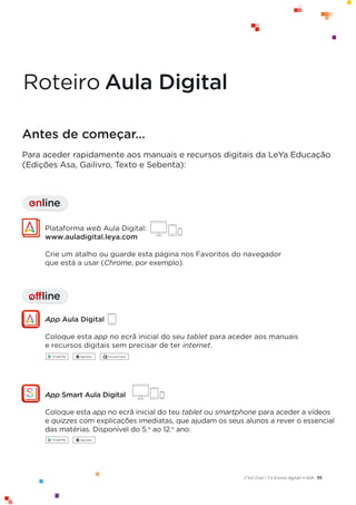 55
C’est Cool ! 7 • Ensino digit@l • ASA
Antes de começar…
Para aceder rapidamente aos manuais e recursos digitais da LeYa Educação
(Edições Asa, Gailivro, Texto e Sebenta):
offline
I
Plataforma web Aula Digital:
www.auladigital.leya.com
Crie um atalho ou guarde esta página nos Favoritos do navegador
que está a usar (Chrome, por exemplo).
App Aula Digital
Coloque esta app no ecrã inicial do seu tablet para aceder aos manuais
e recursos digitais sem precisar de ter internet.
online
I
App Smart Aula Digital
Coloque esta app no ecrã inicial do teu tablet ou smartphone para aceder a vídeos
e quizzes com explicações imediatas, que ajudam os seus alunos a rever o essencial
das matérias. Disponível do 5.o
ao 12.o
ano.
RoteiroAula Digital
 