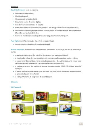 Apresentação
4 C’est Cool ! 7 • Projeto C’est Cool ! • ASA
Dossiê do Professor, onde se encontra:
• Documentos orientadores;
• Planificação anual;
• Planos de aula (unidades 0 e 1);
• Documento acerca do ensino digital;
• Guia de recursos multimédia do projeto;
• Fichas de trabalho de vocabulário, de gramática (em dois graus de dificuldade) e de cultura;
• Instrumentos de avaliação diversificados – testes globais de unidade e testes por competências
(2 versões por tipologia de teste);
• Guiões de interdisciplinaridade (rubrica Labo+) e guiões “outils numériques”.
Aula Digital (inclui ficheiros áudio disponíveis para download):
• Consultar Roteiro Aula Digital, nas páginas 55 a 68.
Manual Interativo, disponibilizado aos professores, permitindo, na utilização em sala de aula com os
alunos:
• a realização e a correção dos exercícios diretamente nas páginas do Manual;
• a visualização, in loco, de recursos digitais, tais como animações, canções, áudios e vídeos;
• o acesso às versões standard e lenta dos áudios dos textos e das rubricas Écouter (a versão lenta
permite ouvir cada palavra mais claramente e facilita a compreensão);
• a exploração, a partir das páginas do Manual, dos exercícios do Cahier d’Activités e respetiva
correção;
• o acesso imediato a materiais de apoio editáveis, tais como fichas, minitestes, testes adicionais
e apresentações em PowerPoint®;
• o acompanhamento da progressão da aprendizagem.
CD Áudio
100 Flashcards
 