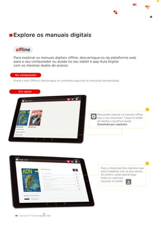 60 C’est Cool ! 7 • Ensino digit@l • ASA
offline
I
Para poder explorar os manuais offline,
faça o seu download. Toque no botão
de opções e escolha a opção
Download por capítulos.
Faça o download dos capítulos que
está a trabalhar com os seus alunos.
Se preferir, pode descarregar
todos os capítulos,
tocando no botão.
Explore os manuais digitais
Para explorar os manuais digitais offline, descarregue-os da plataforma web
para o seu computador ou aceda no seu tablet à app Aula Digital
com os mesmos dados de acesso.
No computador
Em tablet
Aceda à área Offline e descarregue os conteúdos seguindo as instruções apresentadas.
 