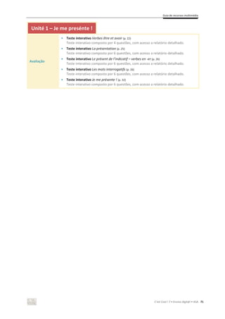 Guia de recursos multimédia
C’est Cool ! 7 • Ensino digit@l • ASA 71
Unité 1 – Je me presénte !
Avaliação
• Teste interativo Verbes être et avoir (p. 22)
Teste interativo composto por 4 questões, com acesso a relatório detalhado.
• Teste interativo La présentation (p. 25)
Teste interativo composto por 6 questões, com acesso a relatório detalhado.
• Teste interativo Le présent de l’indicatif – verbes en -er (p. 26)
Teste interativo composto por 6 questões, com acesso a relatório detalhado.
• Teste interativo Les mots interrogatifs (p. 26)
Teste interativo composto por 6 questões, com acesso a relatório detalhado.
• Teste interativo Je me présente ! (p. 32)
Teste interativo composto por 6 questões, com acesso a relatório detalhado.
 