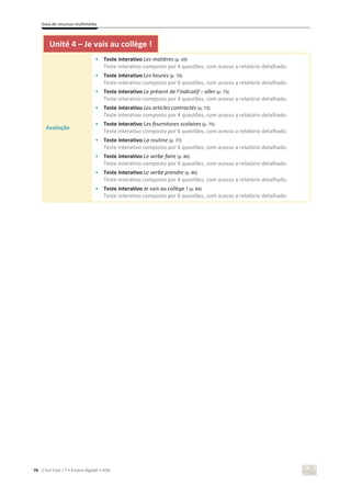 Guia de recursos multimédia
76 C’est Cool ! 7 • Ensino digit@l • ASA
Unité 4 – Je vais au collège !
Avaliação
• Teste interativo Les matières (p. 69)
Teste interativo composto por 6 questões, com acesso a relatório detalhado.
• Teste interativo Les heures (p. 70)
Teste interativo composto por 6 questões, com acesso a relatório detalhado.
• Teste interativo Le présent de l’indicatif – aller (p. 73)
Teste interativo composto por 4 questões, com acesso a relatório detalhado.
• Teste interativo Les articles contractés (p. 73)
Teste interativo composto por 4 questões, com acesso a relatório detalhado.
• Teste interativo Les fournitures scolaires (p. 75)
Teste interativo composto por 6 questões, com acesso a relatório detalhado.
• Teste interativo La routine (p. 77)
Teste interativo composto por 6 questões, com acesso a relatório detalhado.
• Teste interativo Le verbe faire (p. 80)
Teste interativo composto por 4 questões, com acesso a relatório detalhado.
• Teste interativo Le verbe prendre (p. 80)
Teste interativo composto por 4 questões, com acesso a relatório detalhado.
• Teste interativo Je vais au collège ! (p. 84)
Teste interativo composto por 6 questões, com acesso a relatório detalhado.
 