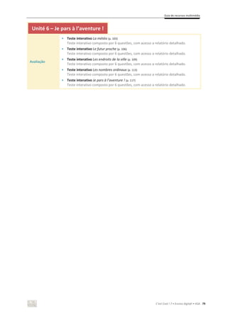 Guia de recursos multimédia
C’est Cool ! 7 • Ensino digit@l • ASA 79
Unité 6 – Je pars à l’aventure !
Avaliação
• Teste interativo La météo (p. 103)
Teste interativo composto por 6 questões, com acesso a relatório detalhado.
• Teste interativo Le futur proche (p. 106)
Teste interativo composto por 6 questões, com acesso a relatório detalhado.
• Teste interativo Les endroits de la ville (p. 109)
Teste interativo composto por 6 questões, com acesso a relatório detalhado.
• Teste interativo Les nombres ordinaux (p. 113)
Teste interativo composto por 6 questões, com acesso a relatório detalhado.
• Teste interativo Je pars à l’aventure ! (p. 117)
Teste interativo composto por 6 questões, com acesso a relatório detalhado.
 